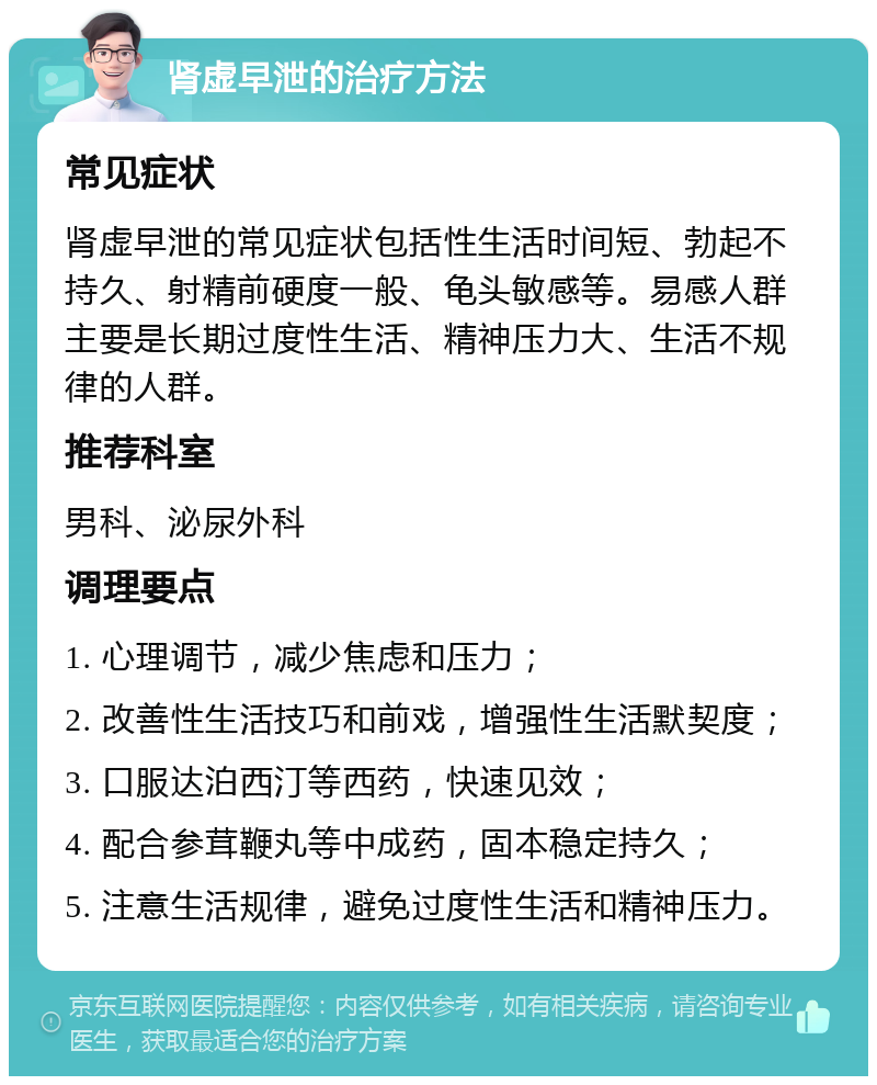 肾虚早泄的治疗方法 常见症状 肾虚早泄的常见症状包括性生活时间短、勃起不持久、射精前硬度一般、龟头敏感等。易感人群主要是长期过度性生活、精神压力大、生活不规律的人群。 推荐科室 男科、泌尿外科 调理要点 1. 心理调节，减少焦虑和压力； 2. 改善性生活技巧和前戏，增强性生活默契度； 3. 口服达泊西汀等西药，快速见效； 4. 配合参茸鞭丸等中成药，固本稳定持久； 5. 注意生活规律，避免过度性生活和精神压力。