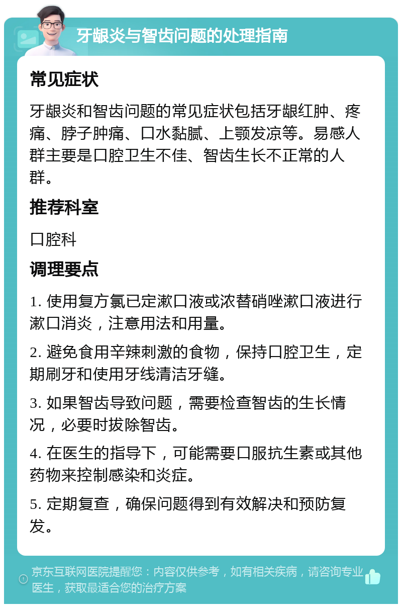 牙龈炎与智齿问题的处理指南 常见症状 牙龈炎和智齿问题的常见症状包括牙龈红肿、疼痛、脖子肿痛、口水黏腻、上颚发凉等。易感人群主要是口腔卫生不佳、智齿生长不正常的人群。 推荐科室 口腔科 调理要点 1. 使用复方氯已定漱口液或浓替硝唑漱口液进行漱口消炎，注意用法和用量。 2. 避免食用辛辣刺激的食物，保持口腔卫生，定期刷牙和使用牙线清洁牙缝。 3. 如果智齿导致问题，需要检查智齿的生长情况，必要时拔除智齿。 4. 在医生的指导下，可能需要口服抗生素或其他药物来控制感染和炎症。 5. 定期复查，确保问题得到有效解决和预防复发。