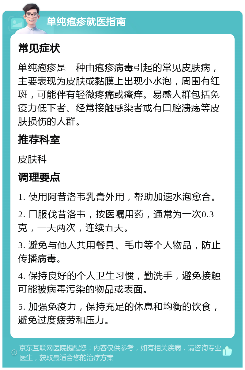 单纯疱疹就医指南 常见症状 单纯疱疹是一种由疱疹病毒引起的常见皮肤病，主要表现为皮肤或黏膜上出现小水泡，周围有红斑，可能伴有轻微疼痛或瘙痒。易感人群包括免疫力低下者、经常接触感染者或有口腔溃疡等皮肤损伤的人群。 推荐科室 皮肤科 调理要点 1. 使用阿昔洛韦乳膏外用，帮助加速水泡愈合。 2. 口服伐昔洛韦，按医嘱用药，通常为一次0.3克，一天两次，连续五天。 3. 避免与他人共用餐具、毛巾等个人物品，防止传播病毒。 4. 保持良好的个人卫生习惯，勤洗手，避免接触可能被病毒污染的物品或表面。 5. 加强免疫力，保持充足的休息和均衡的饮食，避免过度疲劳和压力。