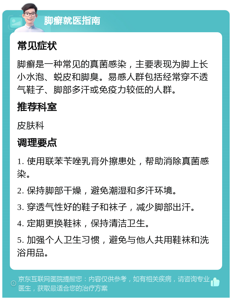 脚癣就医指南 常见症状 脚癣是一种常见的真菌感染，主要表现为脚上长小水泡、蜕皮和脚臭。易感人群包括经常穿不透气鞋子、脚部多汗或免疫力较低的人群。 推荐科室 皮肤科 调理要点 1. 使用联苯苄唑乳膏外擦患处，帮助消除真菌感染。 2. 保持脚部干燥，避免潮湿和多汗环境。 3. 穿透气性好的鞋子和袜子，减少脚部出汗。 4. 定期更换鞋袜，保持清洁卫生。 5. 加强个人卫生习惯，避免与他人共用鞋袜和洗浴用品。