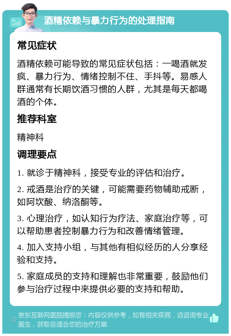 酒精依赖与暴力行为的处理指南 常见症状 酒精依赖可能导致的常见症状包括：一喝酒就发疯、暴力行为、情绪控制不住、手抖等。易感人群通常有长期饮酒习惯的人群，尤其是每天都喝酒的个体。 推荐科室 精神科 调理要点 1. 就诊于精神科，接受专业的评估和治疗。 2. 戒酒是治疗的关键，可能需要药物辅助戒断，如阿坎酸、纳洛酮等。 3. 心理治疗，如认知行为疗法、家庭治疗等，可以帮助患者控制暴力行为和改善情绪管理。 4. 加入支持小组，与其他有相似经历的人分享经验和支持。 5. 家庭成员的支持和理解也非常重要，鼓励他们参与治疗过程中来提供必要的支持和帮助。