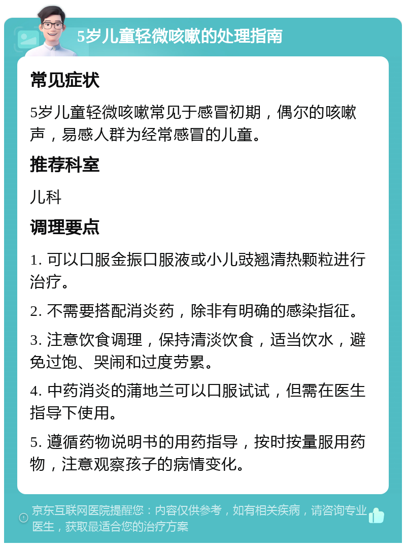 5岁儿童轻微咳嗽的处理指南 常见症状 5岁儿童轻微咳嗽常见于感冒初期，偶尔的咳嗽声，易感人群为经常感冒的儿童。 推荐科室 儿科 调理要点 1. 可以口服金振口服液或小儿豉翘清热颗粒进行治疗。 2. 不需要搭配消炎药，除非有明确的感染指征。 3. 注意饮食调理，保持清淡饮食，适当饮水，避免过饱、哭闹和过度劳累。 4. 中药消炎的蒲地兰可以口服试试，但需在医生指导下使用。 5. 遵循药物说明书的用药指导，按时按量服用药物，注意观察孩子的病情变化。