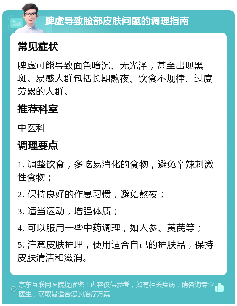 脾虚导致脸部皮肤问题的调理指南 常见症状 脾虚可能导致面色暗沉、无光泽，甚至出现黑斑。易感人群包括长期熬夜、饮食不规律、过度劳累的人群。 推荐科室 中医科 调理要点 1. 调整饮食，多吃易消化的食物，避免辛辣刺激性食物； 2. 保持良好的作息习惯，避免熬夜； 3. 适当运动，增强体质； 4. 可以服用一些中药调理，如人参、黄芪等； 5. 注意皮肤护理，使用适合自己的护肤品，保持皮肤清洁和滋润。