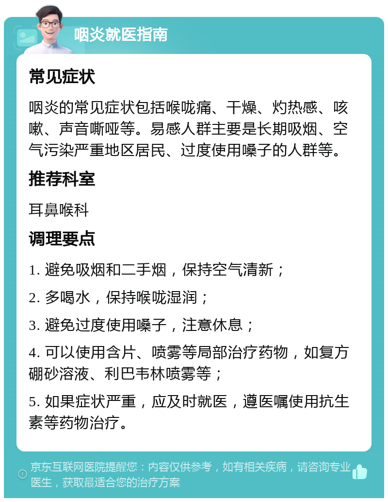 咽炎就医指南 常见症状 咽炎的常见症状包括喉咙痛、干燥、灼热感、咳嗽、声音嘶哑等。易感人群主要是长期吸烟、空气污染严重地区居民、过度使用嗓子的人群等。 推荐科室 耳鼻喉科 调理要点 1. 避免吸烟和二手烟，保持空气清新； 2. 多喝水，保持喉咙湿润； 3. 避免过度使用嗓子，注意休息； 4. 可以使用含片、喷雾等局部治疗药物，如复方硼砂溶液、利巴韦林喷雾等； 5. 如果症状严重，应及时就医，遵医嘱使用抗生素等药物治疗。