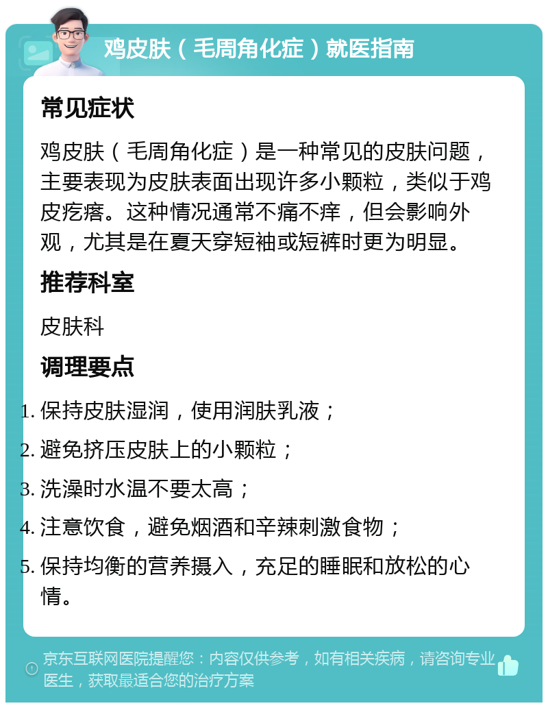 鸡皮肤（毛周角化症）就医指南 常见症状 鸡皮肤（毛周角化症）是一种常见的皮肤问题，主要表现为皮肤表面出现许多小颗粒，类似于鸡皮疙瘩。这种情况通常不痛不痒，但会影响外观，尤其是在夏天穿短袖或短裤时更为明显。 推荐科室 皮肤科 调理要点 保持皮肤湿润，使用润肤乳液； 避免挤压皮肤上的小颗粒； 洗澡时水温不要太高； 注意饮食，避免烟酒和辛辣刺激食物； 保持均衡的营养摄入，充足的睡眠和放松的心情。