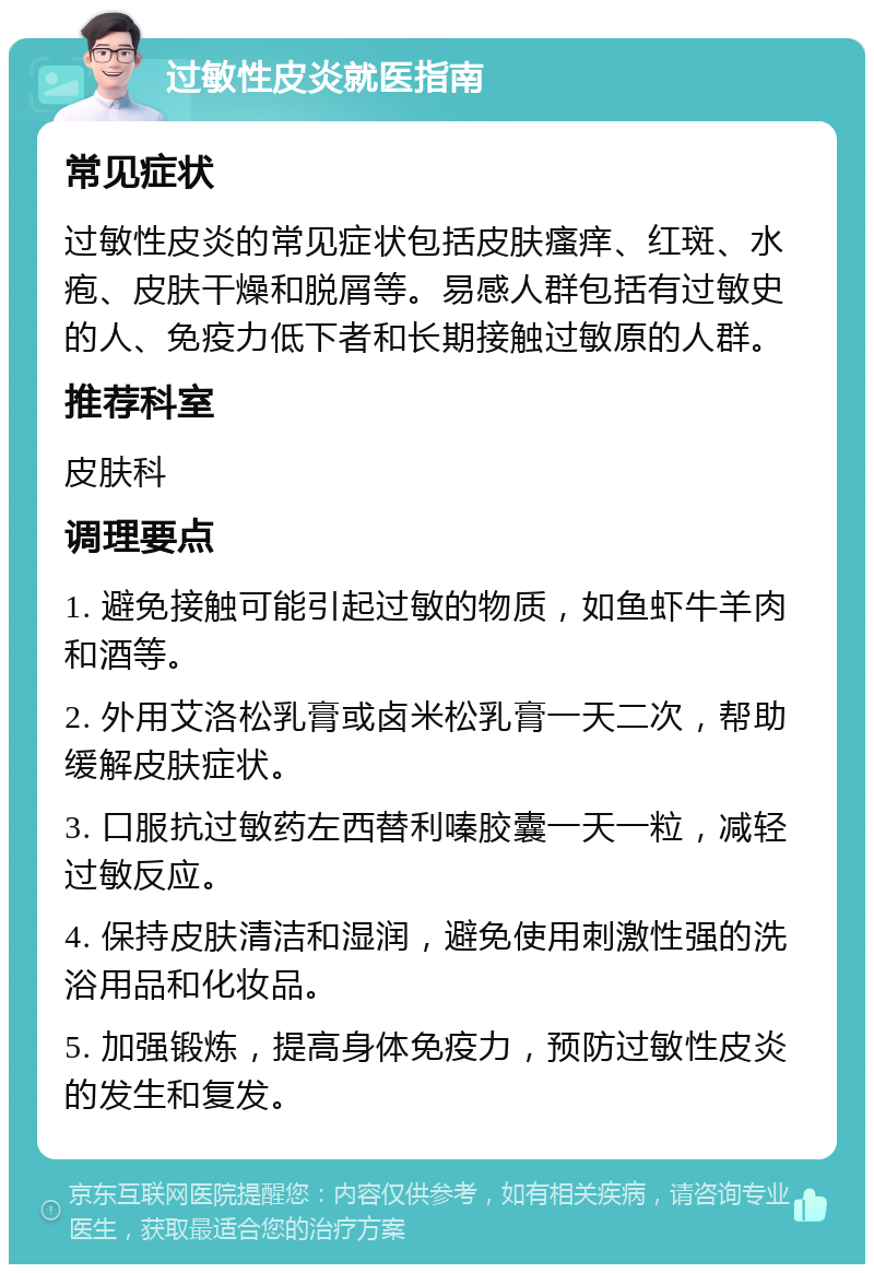 过敏性皮炎就医指南 常见症状 过敏性皮炎的常见症状包括皮肤瘙痒、红斑、水疱、皮肤干燥和脱屑等。易感人群包括有过敏史的人、免疫力低下者和长期接触过敏原的人群。 推荐科室 皮肤科 调理要点 1. 避免接触可能引起过敏的物质，如鱼虾牛羊肉和酒等。 2. 外用艾洛松乳膏或卤米松乳膏一天二次，帮助缓解皮肤症状。 3. 口服抗过敏药左西替利嗪胶囊一天一粒，减轻过敏反应。 4. 保持皮肤清洁和湿润，避免使用刺激性强的洗浴用品和化妆品。 5. 加强锻炼，提高身体免疫力，预防过敏性皮炎的发生和复发。