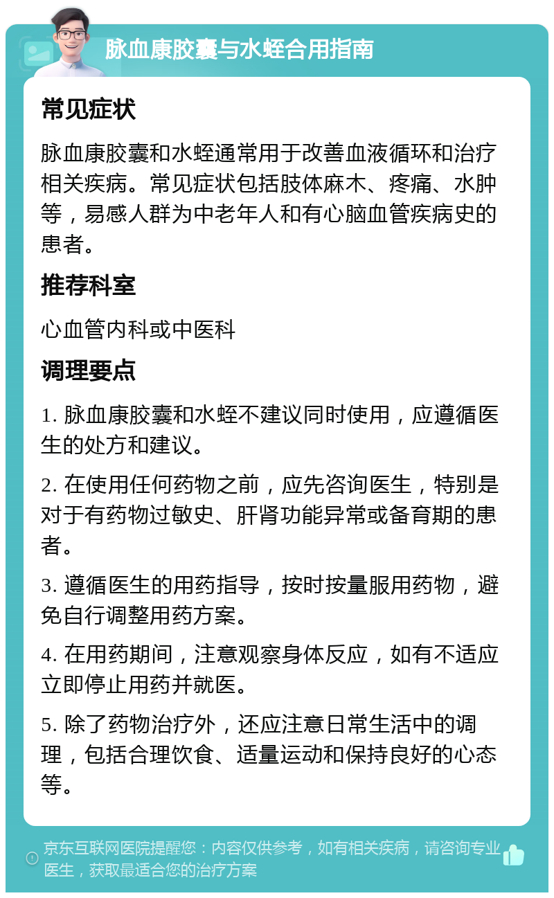 脉血康胶囊与水蛭合用指南 常见症状 脉血康胶囊和水蛭通常用于改善血液循环和治疗相关疾病。常见症状包括肢体麻木、疼痛、水肿等，易感人群为中老年人和有心脑血管疾病史的患者。 推荐科室 心血管内科或中医科 调理要点 1. 脉血康胶囊和水蛭不建议同时使用，应遵循医生的处方和建议。 2. 在使用任何药物之前，应先咨询医生，特别是对于有药物过敏史、肝肾功能异常或备育期的患者。 3. 遵循医生的用药指导，按时按量服用药物，避免自行调整用药方案。 4. 在用药期间，注意观察身体反应，如有不适应立即停止用药并就医。 5. 除了药物治疗外，还应注意日常生活中的调理，包括合理饮食、适量运动和保持良好的心态等。