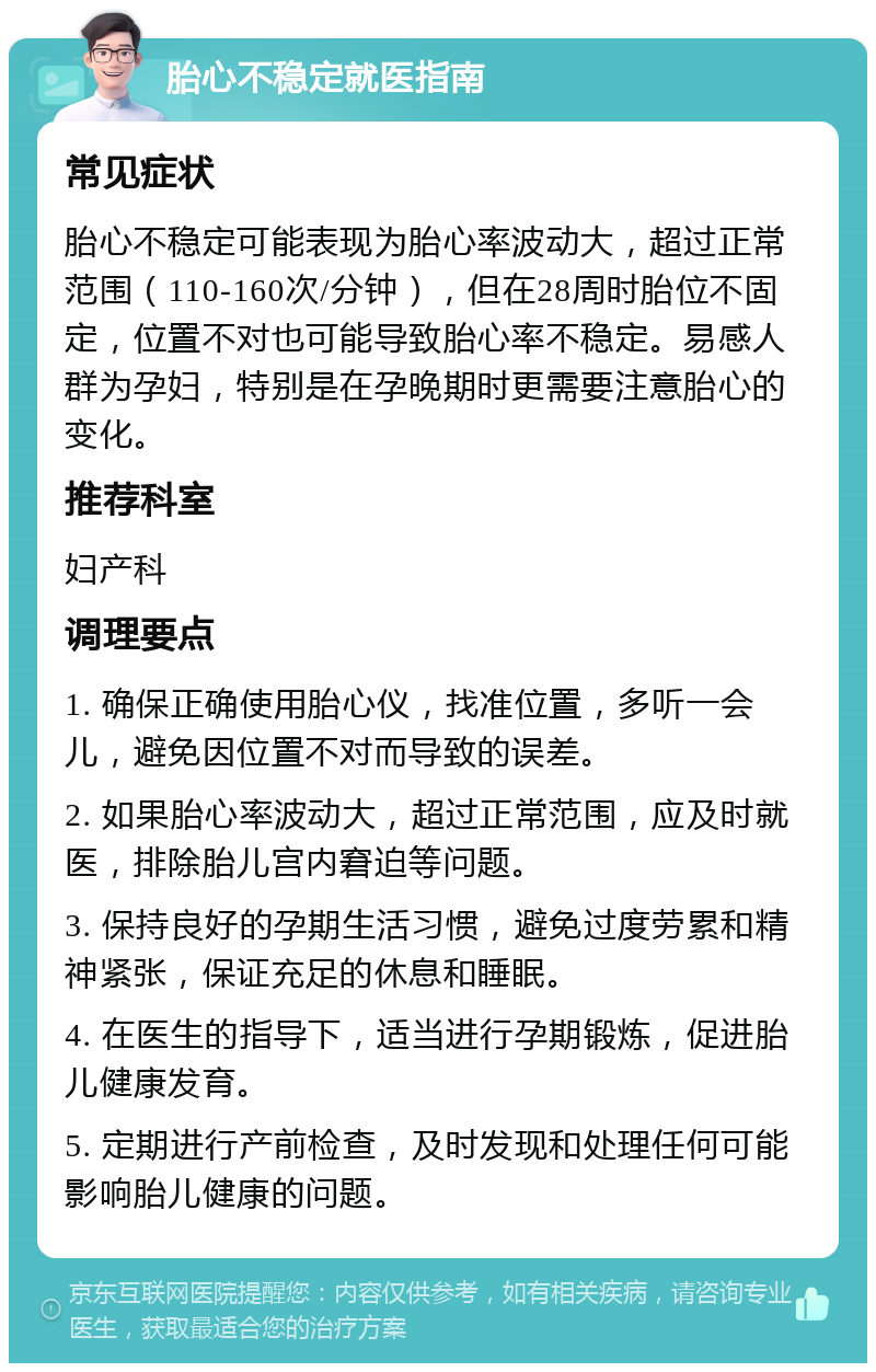 胎心不稳定就医指南 常见症状 胎心不稳定可能表现为胎心率波动大，超过正常范围（110-160次/分钟），但在28周时胎位不固定，位置不对也可能导致胎心率不稳定。易感人群为孕妇，特别是在孕晚期时更需要注意胎心的变化。 推荐科室 妇产科 调理要点 1. 确保正确使用胎心仪，找准位置，多听一会儿，避免因位置不对而导致的误差。 2. 如果胎心率波动大，超过正常范围，应及时就医，排除胎儿宫内窘迫等问题。 3. 保持良好的孕期生活习惯，避免过度劳累和精神紧张，保证充足的休息和睡眠。 4. 在医生的指导下，适当进行孕期锻炼，促进胎儿健康发育。 5. 定期进行产前检查，及时发现和处理任何可能影响胎儿健康的问题。