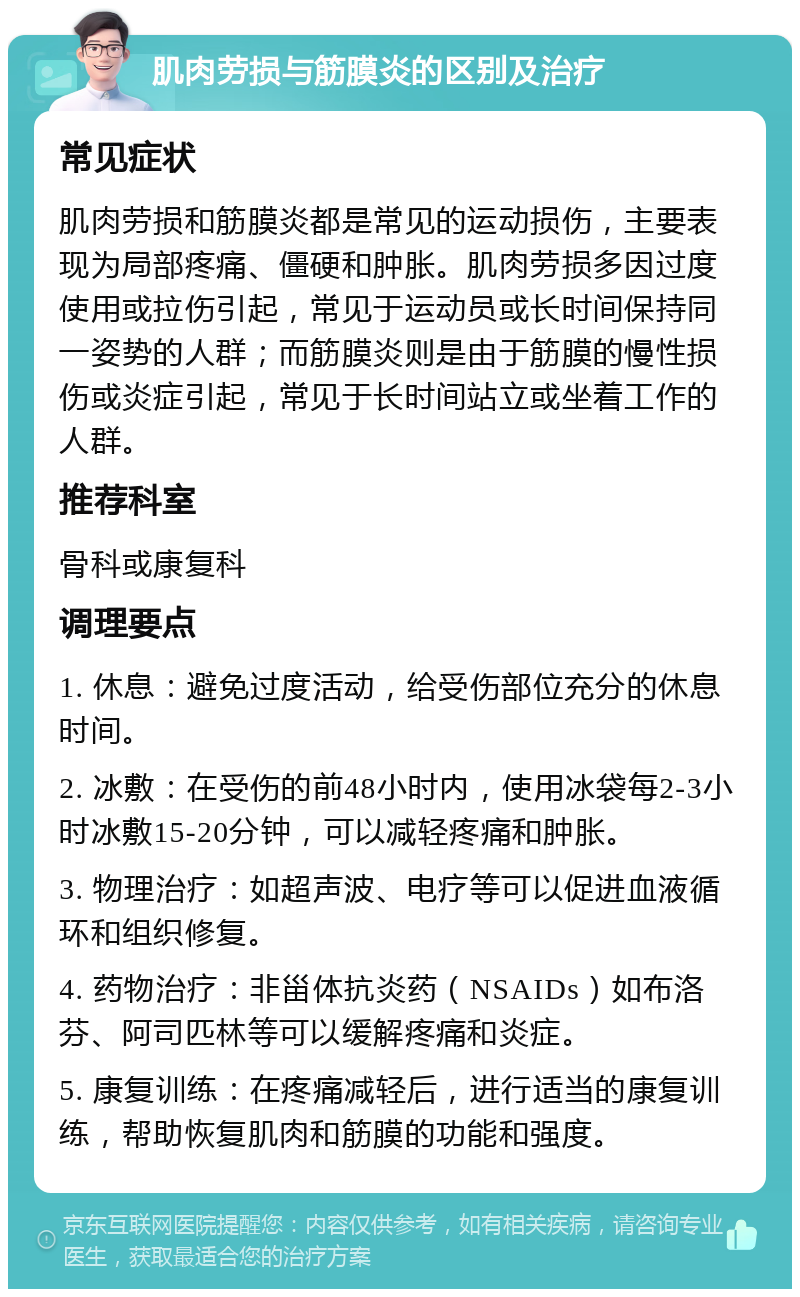 肌肉劳损与筋膜炎的区别及治疗 常见症状 肌肉劳损和筋膜炎都是常见的运动损伤，主要表现为局部疼痛、僵硬和肿胀。肌肉劳损多因过度使用或拉伤引起，常见于运动员或长时间保持同一姿势的人群；而筋膜炎则是由于筋膜的慢性损伤或炎症引起，常见于长时间站立或坐着工作的人群。 推荐科室 骨科或康复科 调理要点 1. 休息：避免过度活动，给受伤部位充分的休息时间。 2. 冰敷：在受伤的前48小时内，使用冰袋每2-3小时冰敷15-20分钟，可以减轻疼痛和肿胀。 3. 物理治疗：如超声波、电疗等可以促进血液循环和组织修复。 4. 药物治疗：非甾体抗炎药（NSAIDs）如布洛芬、阿司匹林等可以缓解疼痛和炎症。 5. 康复训练：在疼痛减轻后，进行适当的康复训练，帮助恢复肌肉和筋膜的功能和强度。