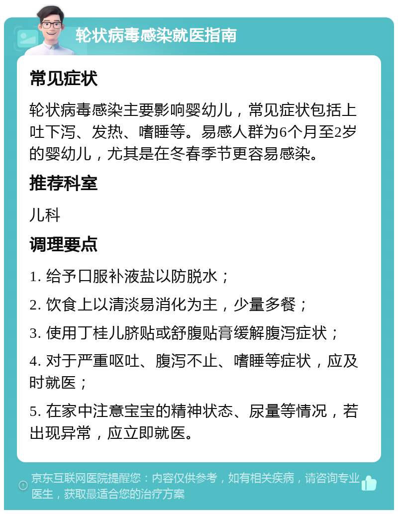 轮状病毒感染就医指南 常见症状 轮状病毒感染主要影响婴幼儿，常见症状包括上吐下泻、发热、嗜睡等。易感人群为6个月至2岁的婴幼儿，尤其是在冬春季节更容易感染。 推荐科室 儿科 调理要点 1. 给予口服补液盐以防脱水； 2. 饮食上以清淡易消化为主，少量多餐； 3. 使用丁桂儿脐贴或舒腹贴膏缓解腹泻症状； 4. 对于严重呕吐、腹泻不止、嗜睡等症状，应及时就医； 5. 在家中注意宝宝的精神状态、尿量等情况，若出现异常，应立即就医。