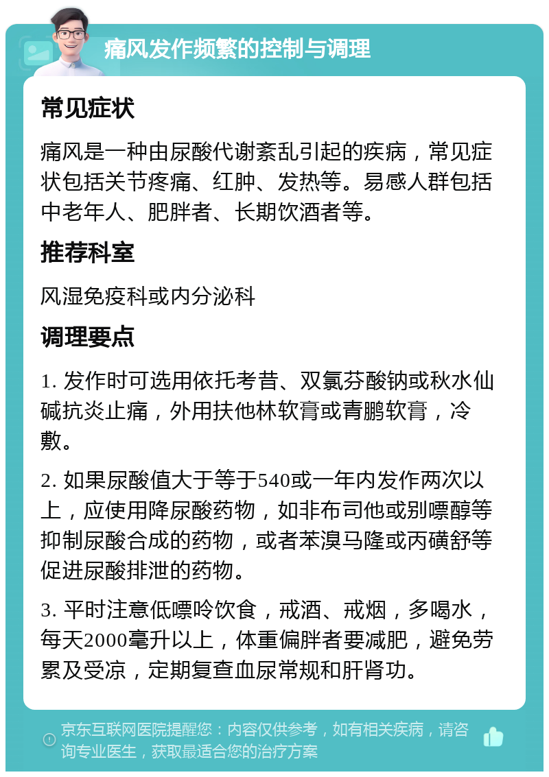 痛风发作频繁的控制与调理 常见症状 痛风是一种由尿酸代谢紊乱引起的疾病，常见症状包括关节疼痛、红肿、发热等。易感人群包括中老年人、肥胖者、长期饮酒者等。 推荐科室 风湿免疫科或内分泌科 调理要点 1. 发作时可选用依托考昔、双氯芬酸钠或秋水仙碱抗炎止痛，外用扶他林软膏或青鹏软膏，冷敷。 2. 如果尿酸值大于等于540或一年内发作两次以上，应使用降尿酸药物，如非布司他或别嘌醇等抑制尿酸合成的药物，或者苯溴马隆或丙磺舒等促进尿酸排泄的药物。 3. 平时注意低嘌呤饮食，戒酒、戒烟，多喝水，每天2000毫升以上，体重偏胖者要减肥，避免劳累及受凉，定期复查血尿常规和肝肾功。