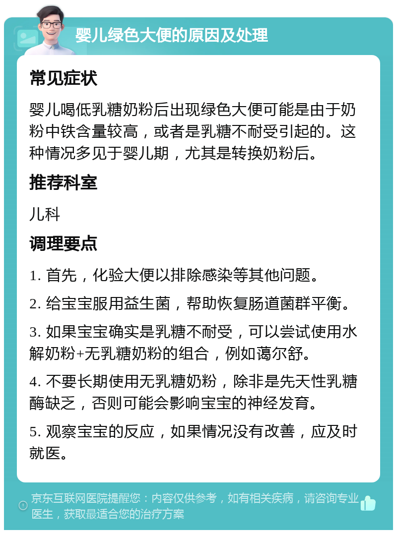 婴儿绿色大便的原因及处理 常见症状 婴儿喝低乳糖奶粉后出现绿色大便可能是由于奶粉中铁含量较高，或者是乳糖不耐受引起的。这种情况多见于婴儿期，尤其是转换奶粉后。 推荐科室 儿科 调理要点 1. 首先，化验大便以排除感染等其他问题。 2. 给宝宝服用益生菌，帮助恢复肠道菌群平衡。 3. 如果宝宝确实是乳糖不耐受，可以尝试使用水解奶粉+无乳糖奶粉的组合，例如蔼尔舒。 4. 不要长期使用无乳糖奶粉，除非是先天性乳糖酶缺乏，否则可能会影响宝宝的神经发育。 5. 观察宝宝的反应，如果情况没有改善，应及时就医。