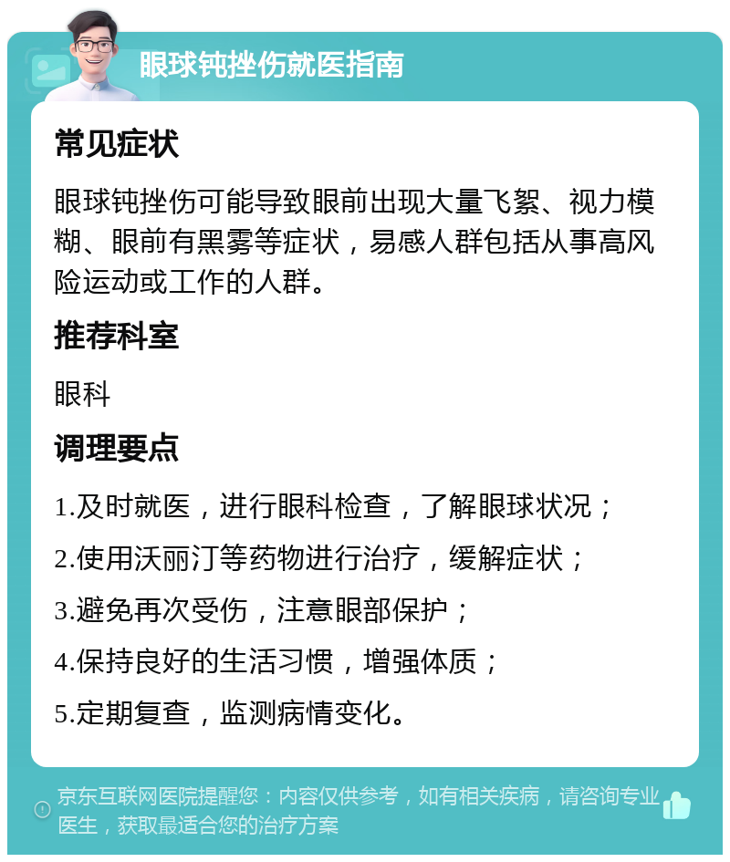 眼球钝挫伤就医指南 常见症状 眼球钝挫伤可能导致眼前出现大量飞絮、视力模糊、眼前有黑雾等症状，易感人群包括从事高风险运动或工作的人群。 推荐科室 眼科 调理要点 1.及时就医，进行眼科检查，了解眼球状况； 2.使用沃丽汀等药物进行治疗，缓解症状； 3.避免再次受伤，注意眼部保护； 4.保持良好的生活习惯，增强体质； 5.定期复查，监测病情变化。