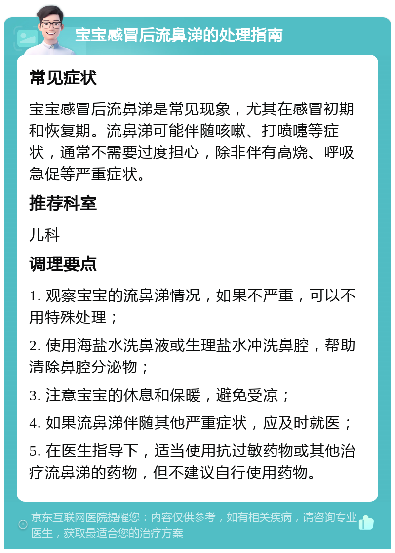 宝宝感冒后流鼻涕的处理指南 常见症状 宝宝感冒后流鼻涕是常见现象，尤其在感冒初期和恢复期。流鼻涕可能伴随咳嗽、打喷嚏等症状，通常不需要过度担心，除非伴有高烧、呼吸急促等严重症状。 推荐科室 儿科 调理要点 1. 观察宝宝的流鼻涕情况，如果不严重，可以不用特殊处理； 2. 使用海盐水洗鼻液或生理盐水冲洗鼻腔，帮助清除鼻腔分泌物； 3. 注意宝宝的休息和保暖，避免受凉； 4. 如果流鼻涕伴随其他严重症状，应及时就医； 5. 在医生指导下，适当使用抗过敏药物或其他治疗流鼻涕的药物，但不建议自行使用药物。