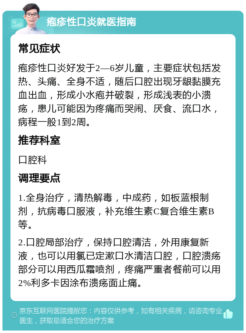 疱疹性口炎就医指南 常见症状 疱疹性口炎好发于2—6岁儿童，主要症状包括发热、头痛、全身不适，随后口腔出现牙龈黏膜充血出血，形成小水疱并破裂，形成浅表的小溃疡，患儿可能因为疼痛而哭闹、厌食、流口水，病程一般1到2周。 推荐科室 口腔科 调理要点 1.全身治疗，清热解毒，中成药，如板蓝根制剂，抗病毒口服液，补充维生素C复合维生素B等。 2.口腔局部治疗，保持口腔清洁，外用康复新液，也可以用氯已定漱口水清洁口腔，口腔溃疡部分可以用西瓜霜喷剂，疼痛严重者餐前可以用2%利多卡因涂布溃疡面止痛。