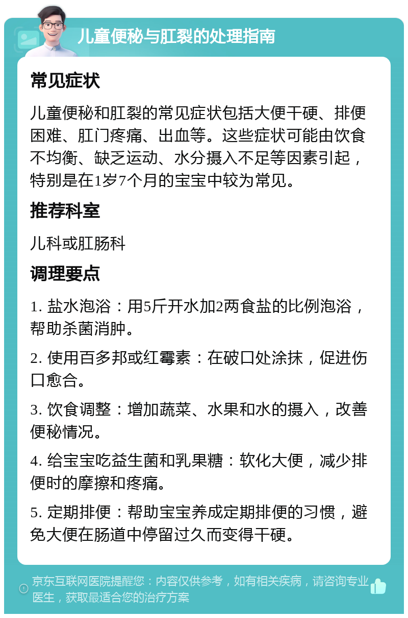 儿童便秘与肛裂的处理指南 常见症状 儿童便秘和肛裂的常见症状包括大便干硬、排便困难、肛门疼痛、出血等。这些症状可能由饮食不均衡、缺乏运动、水分摄入不足等因素引起，特别是在1岁7个月的宝宝中较为常见。 推荐科室 儿科或肛肠科 调理要点 1. 盐水泡浴：用5斤开水加2两食盐的比例泡浴，帮助杀菌消肿。 2. 使用百多邦或红霉素：在破口处涂抹，促进伤口愈合。 3. 饮食调整：增加蔬菜、水果和水的摄入，改善便秘情况。 4. 给宝宝吃益生菌和乳果糖：软化大便，减少排便时的摩擦和疼痛。 5. 定期排便：帮助宝宝养成定期排便的习惯，避免大便在肠道中停留过久而变得干硬。