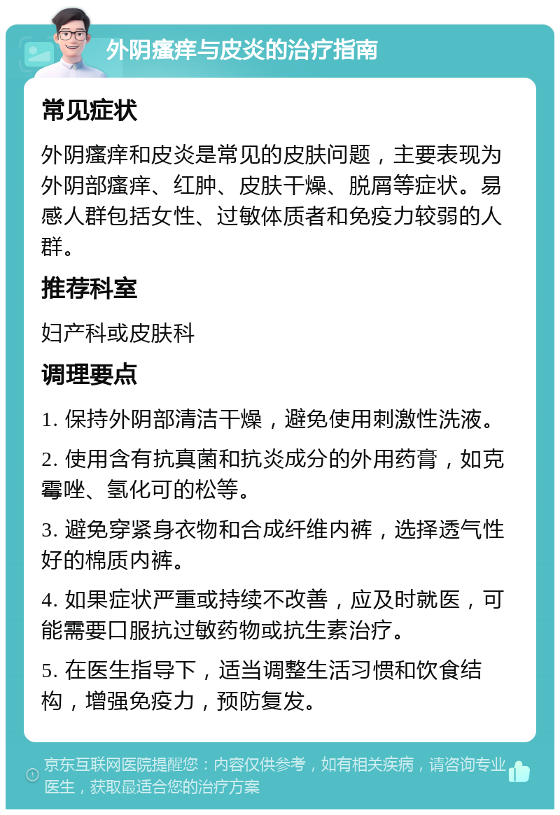 外阴瘙痒与皮炎的治疗指南 常见症状 外阴瘙痒和皮炎是常见的皮肤问题，主要表现为外阴部瘙痒、红肿、皮肤干燥、脱屑等症状。易感人群包括女性、过敏体质者和免疫力较弱的人群。 推荐科室 妇产科或皮肤科 调理要点 1. 保持外阴部清洁干燥，避免使用刺激性洗液。 2. 使用含有抗真菌和抗炎成分的外用药膏，如克霉唑、氢化可的松等。 3. 避免穿紧身衣物和合成纤维内裤，选择透气性好的棉质内裤。 4. 如果症状严重或持续不改善，应及时就医，可能需要口服抗过敏药物或抗生素治疗。 5. 在医生指导下，适当调整生活习惯和饮食结构，增强免疫力，预防复发。