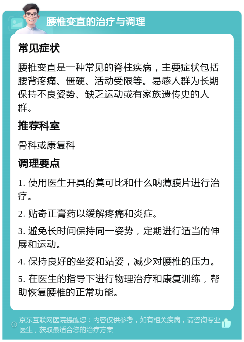 腰椎变直的治疗与调理 常见症状 腰椎变直是一种常见的脊柱疾病，主要症状包括腰背疼痛、僵硬、活动受限等。易感人群为长期保持不良姿势、缺乏运动或有家族遗传史的人群。 推荐科室 骨科或康复科 调理要点 1. 使用医生开具的莫可比和什么呐薄膜片进行治疗。 2. 贴奇正膏药以缓解疼痛和炎症。 3. 避免长时间保持同一姿势，定期进行适当的伸展和运动。 4. 保持良好的坐姿和站姿，减少对腰椎的压力。 5. 在医生的指导下进行物理治疗和康复训练，帮助恢复腰椎的正常功能。