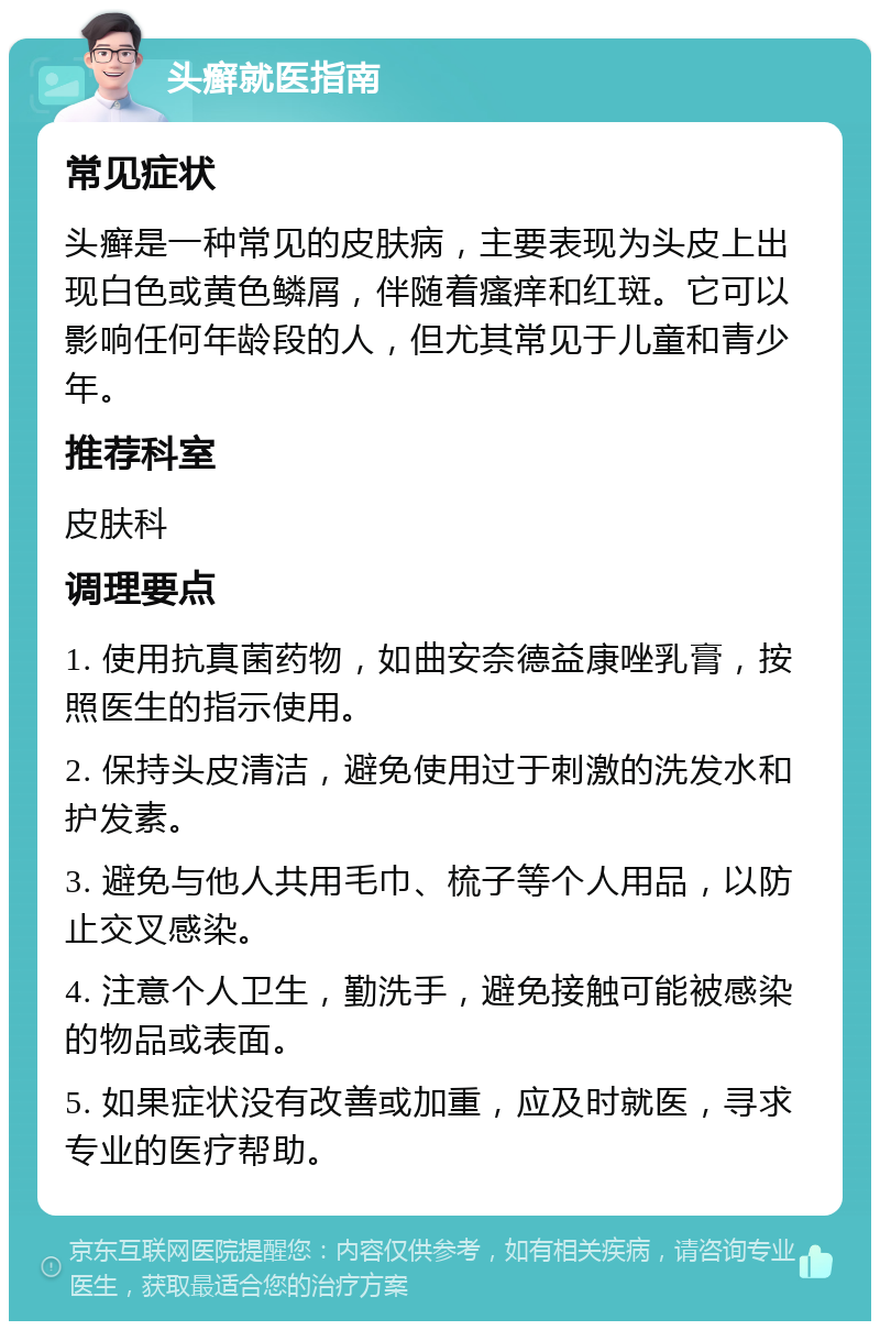 头癣就医指南 常见症状 头癣是一种常见的皮肤病，主要表现为头皮上出现白色或黄色鳞屑，伴随着瘙痒和红斑。它可以影响任何年龄段的人，但尤其常见于儿童和青少年。 推荐科室 皮肤科 调理要点 1. 使用抗真菌药物，如曲安奈德益康唑乳膏，按照医生的指示使用。 2. 保持头皮清洁，避免使用过于刺激的洗发水和护发素。 3. 避免与他人共用毛巾、梳子等个人用品，以防止交叉感染。 4. 注意个人卫生，勤洗手，避免接触可能被感染的物品或表面。 5. 如果症状没有改善或加重，应及时就医，寻求专业的医疗帮助。