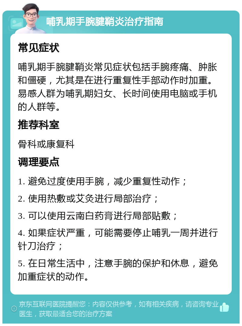 哺乳期手腕腱鞘炎治疗指南 常见症状 哺乳期手腕腱鞘炎常见症状包括手腕疼痛、肿胀和僵硬，尤其是在进行重复性手部动作时加重。易感人群为哺乳期妇女、长时间使用电脑或手机的人群等。 推荐科室 骨科或康复科 调理要点 1. 避免过度使用手腕，减少重复性动作； 2. 使用热敷或艾灸进行局部治疗； 3. 可以使用云南白药膏进行局部贴敷； 4. 如果症状严重，可能需要停止哺乳一周并进行针刀治疗； 5. 在日常生活中，注意手腕的保护和休息，避免加重症状的动作。