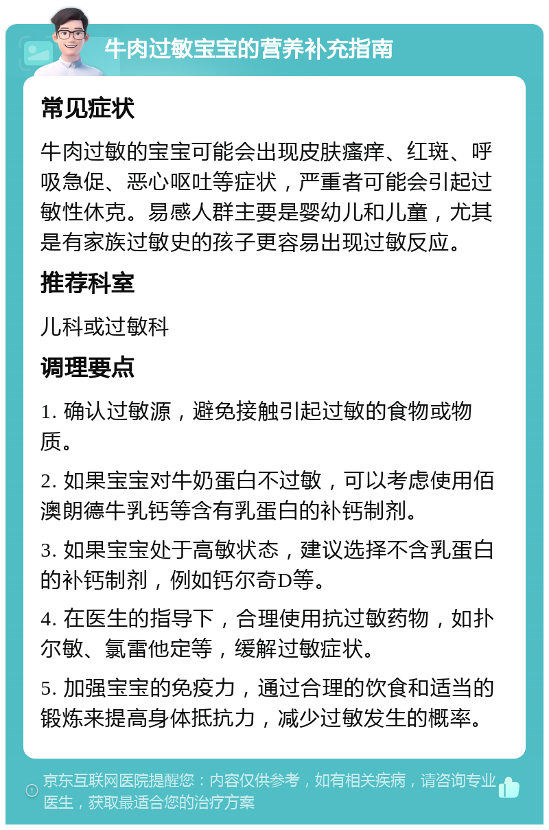 牛肉过敏宝宝的营养补充指南 常见症状 牛肉过敏的宝宝可能会出现皮肤瘙痒、红斑、呼吸急促、恶心呕吐等症状，严重者可能会引起过敏性休克。易感人群主要是婴幼儿和儿童，尤其是有家族过敏史的孩子更容易出现过敏反应。 推荐科室 儿科或过敏科 调理要点 1. 确认过敏源，避免接触引起过敏的食物或物质。 2. 如果宝宝对牛奶蛋白不过敏，可以考虑使用佰澳朗德牛乳钙等含有乳蛋白的补钙制剂。 3. 如果宝宝处于高敏状态，建议选择不含乳蛋白的补钙制剂，例如钙尔奇D等。 4. 在医生的指导下，合理使用抗过敏药物，如扑尔敏、氯雷他定等，缓解过敏症状。 5. 加强宝宝的免疫力，通过合理的饮食和适当的锻炼来提高身体抵抗力，减少过敏发生的概率。