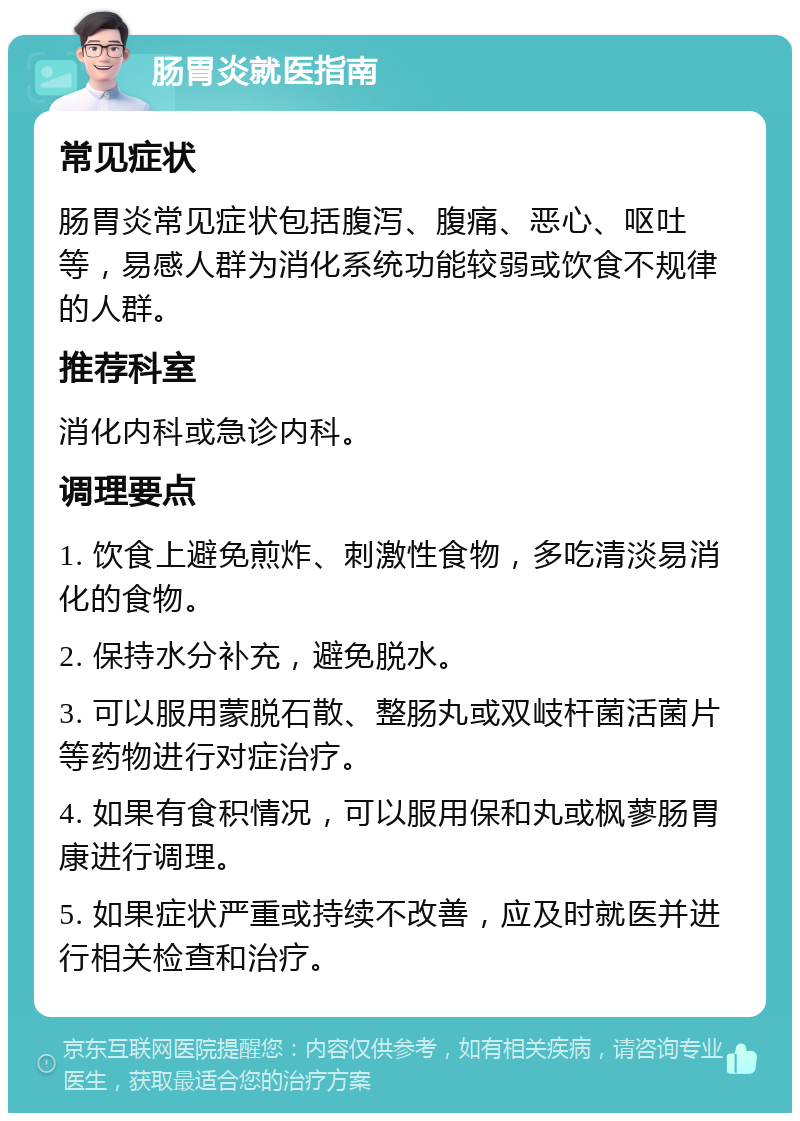 肠胃炎就医指南 常见症状 肠胃炎常见症状包括腹泻、腹痛、恶心、呕吐等，易感人群为消化系统功能较弱或饮食不规律的人群。 推荐科室 消化内科或急诊内科。 调理要点 1. 饮食上避免煎炸、刺激性食物，多吃清淡易消化的食物。 2. 保持水分补充，避免脱水。 3. 可以服用蒙脱石散、整肠丸或双岐杆菌活菌片等药物进行对症治疗。 4. 如果有食积情况，可以服用保和丸或枫蓼肠胃康进行调理。 5. 如果症状严重或持续不改善，应及时就医并进行相关检查和治疗。