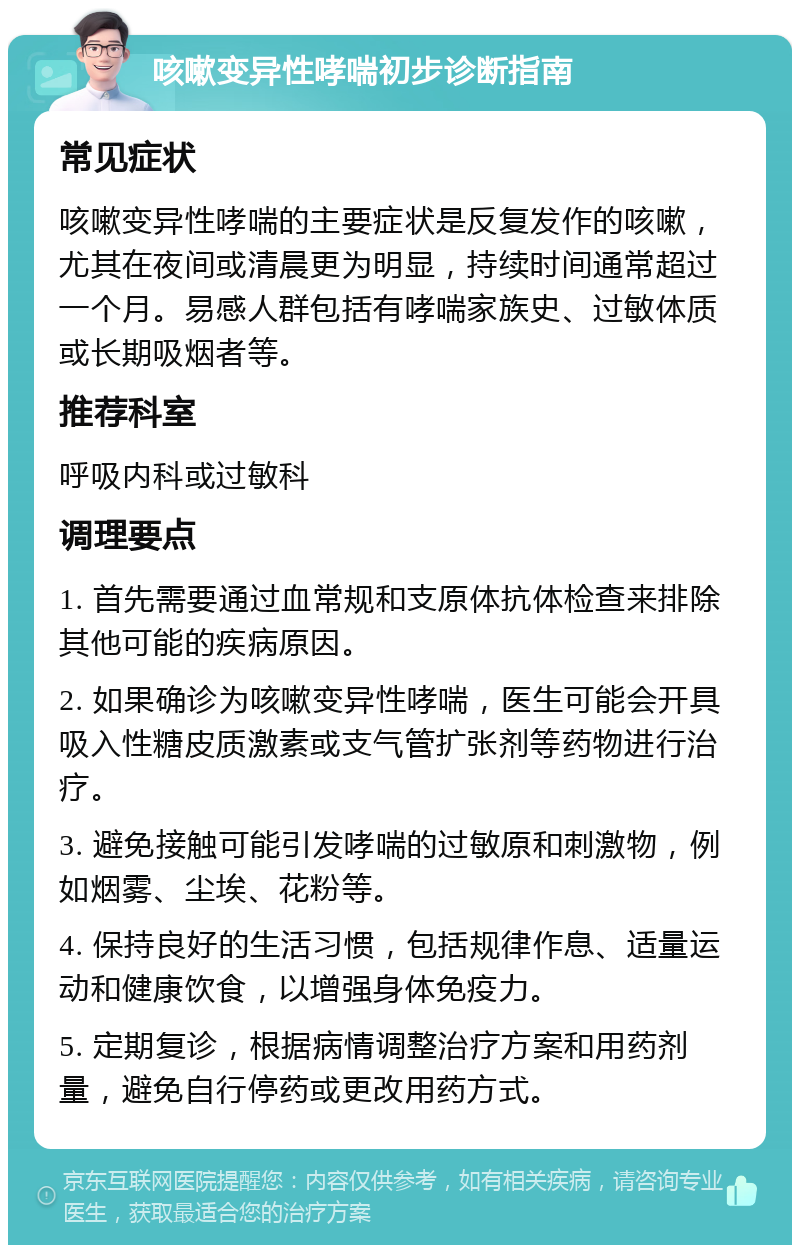 咳嗽变异性哮喘初步诊断指南 常见症状 咳嗽变异性哮喘的主要症状是反复发作的咳嗽，尤其在夜间或清晨更为明显，持续时间通常超过一个月。易感人群包括有哮喘家族史、过敏体质或长期吸烟者等。 推荐科室 呼吸内科或过敏科 调理要点 1. 首先需要通过血常规和支原体抗体检查来排除其他可能的疾病原因。 2. 如果确诊为咳嗽变异性哮喘，医生可能会开具吸入性糖皮质激素或支气管扩张剂等药物进行治疗。 3. 避免接触可能引发哮喘的过敏原和刺激物，例如烟雾、尘埃、花粉等。 4. 保持良好的生活习惯，包括规律作息、适量运动和健康饮食，以增强身体免疫力。 5. 定期复诊，根据病情调整治疗方案和用药剂量，避免自行停药或更改用药方式。