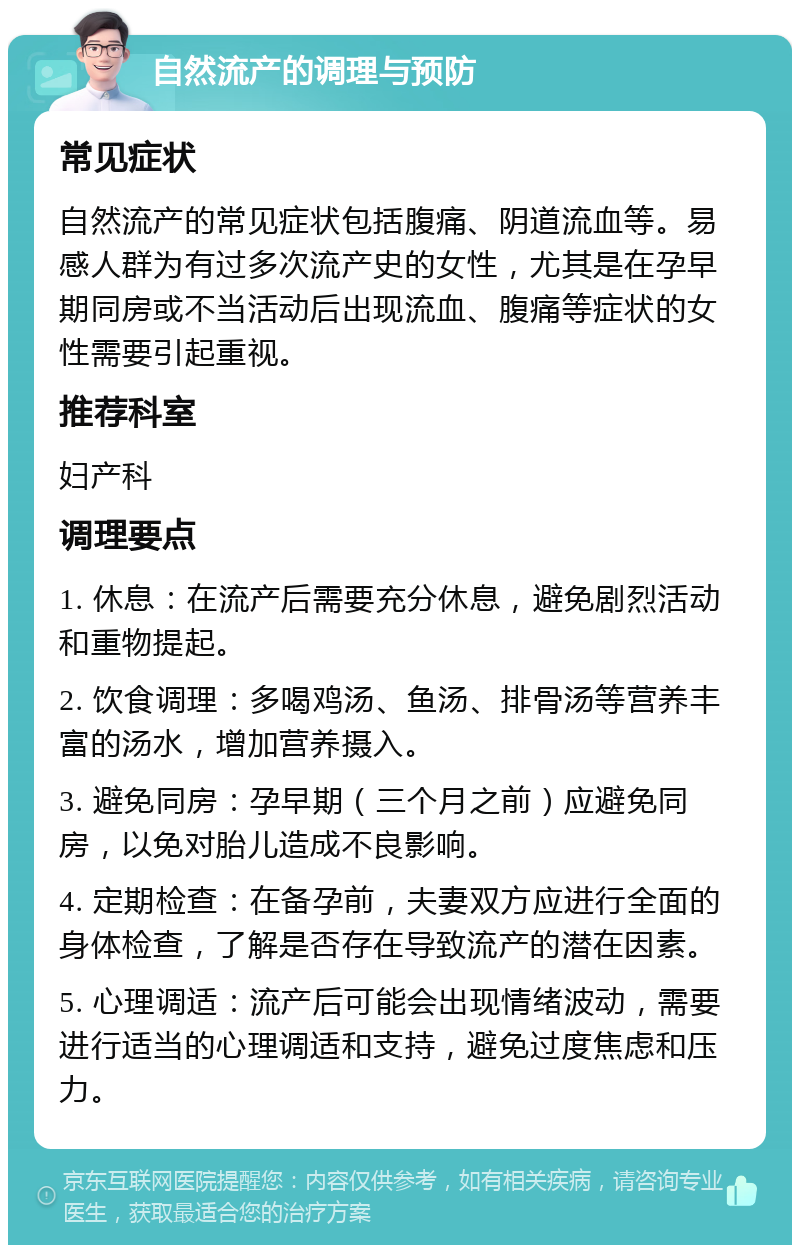 自然流产的调理与预防 常见症状 自然流产的常见症状包括腹痛、阴道流血等。易感人群为有过多次流产史的女性，尤其是在孕早期同房或不当活动后出现流血、腹痛等症状的女性需要引起重视。 推荐科室 妇产科 调理要点 1. 休息：在流产后需要充分休息，避免剧烈活动和重物提起。 2. 饮食调理：多喝鸡汤、鱼汤、排骨汤等营养丰富的汤水，增加营养摄入。 3. 避免同房：孕早期（三个月之前）应避免同房，以免对胎儿造成不良影响。 4. 定期检查：在备孕前，夫妻双方应进行全面的身体检查，了解是否存在导致流产的潜在因素。 5. 心理调适：流产后可能会出现情绪波动，需要进行适当的心理调适和支持，避免过度焦虑和压力。