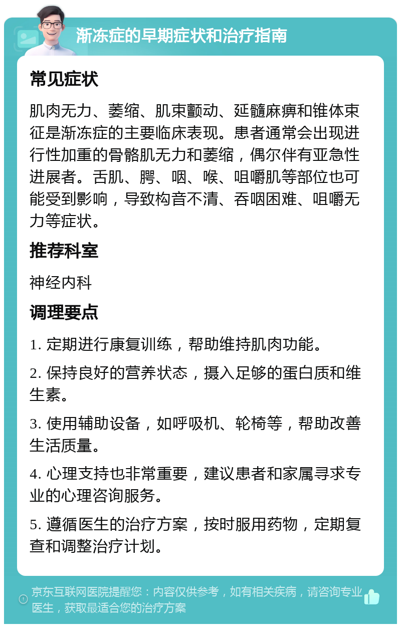 渐冻症的早期症状和治疗指南 常见症状 肌肉无力、萎缩、肌束颤动、延髓麻痹和锥体束征是渐冻症的主要临床表现。患者通常会出现进行性加重的骨骼肌无力和萎缩，偶尔伴有亚急性进展者。舌肌、腭、咽、喉、咀嚼肌等部位也可能受到影响，导致构音不清、吞咽困难、咀嚼无力等症状。 推荐科室 神经内科 调理要点 1. 定期进行康复训练，帮助维持肌肉功能。 2. 保持良好的营养状态，摄入足够的蛋白质和维生素。 3. 使用辅助设备，如呼吸机、轮椅等，帮助改善生活质量。 4. 心理支持也非常重要，建议患者和家属寻求专业的心理咨询服务。 5. 遵循医生的治疗方案，按时服用药物，定期复查和调整治疗计划。