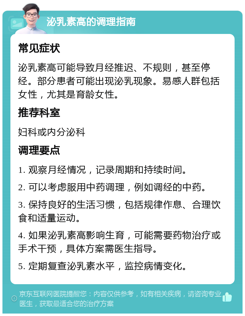 泌乳素高的调理指南 常见症状 泌乳素高可能导致月经推迟、不规则，甚至停经。部分患者可能出现泌乳现象。易感人群包括女性，尤其是育龄女性。 推荐科室 妇科或内分泌科 调理要点 1. 观察月经情况，记录周期和持续时间。 2. 可以考虑服用中药调理，例如调经的中药。 3. 保持良好的生活习惯，包括规律作息、合理饮食和适量运动。 4. 如果泌乳素高影响生育，可能需要药物治疗或手术干预，具体方案需医生指导。 5. 定期复查泌乳素水平，监控病情变化。