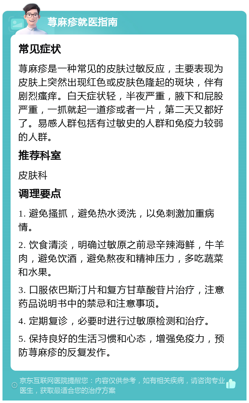 荨麻疹就医指南 常见症状 荨麻疹是一种常见的皮肤过敏反应，主要表现为皮肤上突然出现红色或皮肤色隆起的斑块，伴有剧烈瘙痒。白天症状轻，半夜严重，腋下和屁股严重，一抓就起一道疹或者一片，第二天又都好了。易感人群包括有过敏史的人群和免疫力较弱的人群。 推荐科室 皮肤科 调理要点 1. 避免搔抓，避免热水烫洗，以免刺激加重病情。 2. 饮食清淡，明确过敏原之前忌辛辣海鲜，牛羊肉，避免饮酒，避免熬夜和精神压力，多吃蔬菜和水果。 3. 口服依巴斯汀片和复方甘草酸苷片治疗，注意药品说明书中的禁忌和注意事项。 4. 定期复诊，必要时进行过敏原检测和治疗。 5. 保持良好的生活习惯和心态，增强免疫力，预防荨麻疹的反复发作。