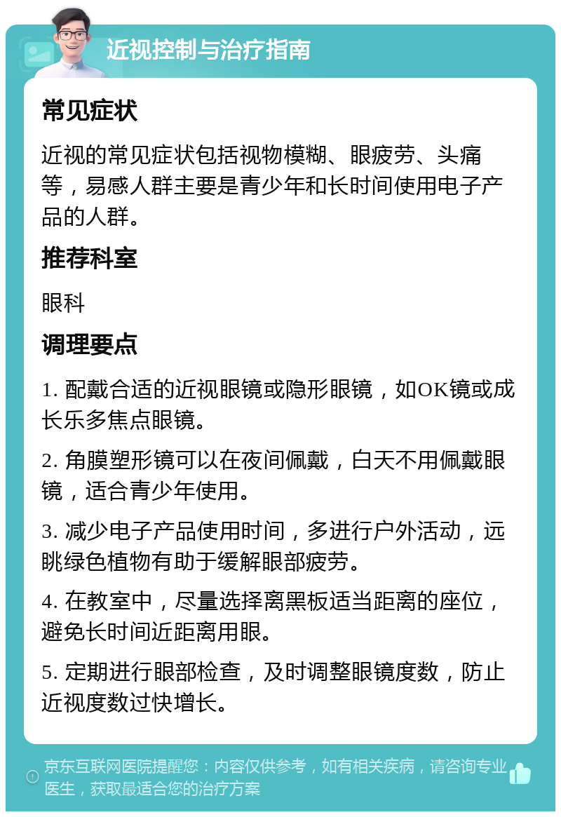 近视控制与治疗指南 常见症状 近视的常见症状包括视物模糊、眼疲劳、头痛等，易感人群主要是青少年和长时间使用电子产品的人群。 推荐科室 眼科 调理要点 1. 配戴合适的近视眼镜或隐形眼镜，如OK镜或成长乐多焦点眼镜。 2. 角膜塑形镜可以在夜间佩戴，白天不用佩戴眼镜，适合青少年使用。 3. 减少电子产品使用时间，多进行户外活动，远眺绿色植物有助于缓解眼部疲劳。 4. 在教室中，尽量选择离黑板适当距离的座位，避免长时间近距离用眼。 5. 定期进行眼部检查，及时调整眼镜度数，防止近视度数过快增长。