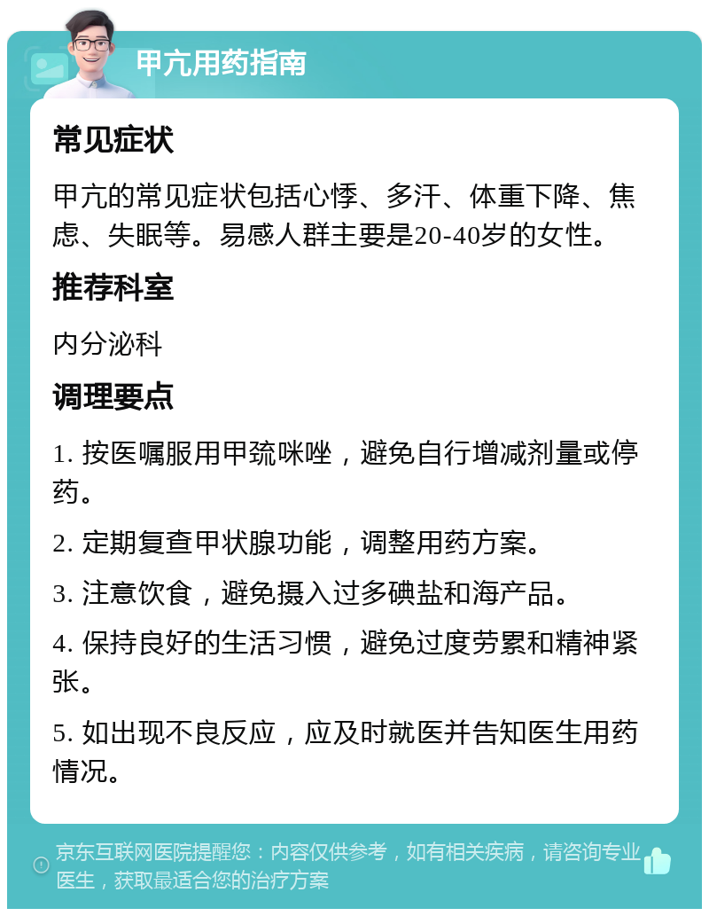 甲亢用药指南 常见症状 甲亢的常见症状包括心悸、多汗、体重下降、焦虑、失眠等。易感人群主要是20-40岁的女性。 推荐科室 内分泌科 调理要点 1. 按医嘱服用甲巯咪唑，避免自行增减剂量或停药。 2. 定期复查甲状腺功能，调整用药方案。 3. 注意饮食，避免摄入过多碘盐和海产品。 4. 保持良好的生活习惯，避免过度劳累和精神紧张。 5. 如出现不良反应，应及时就医并告知医生用药情况。