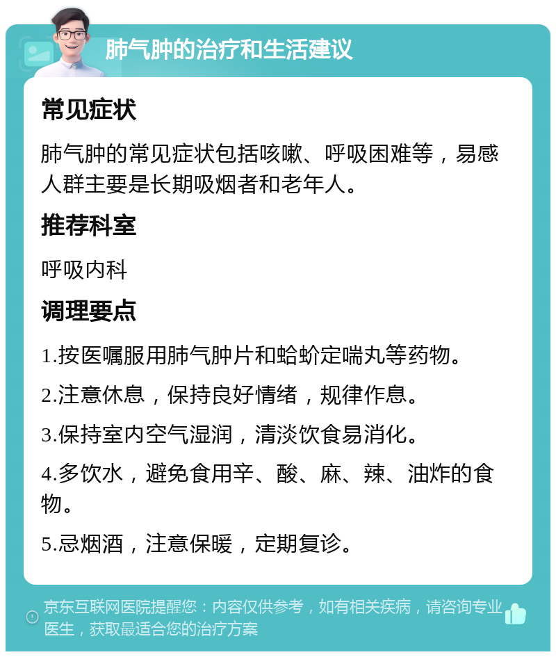 肺气肿的治疗和生活建议 常见症状 肺气肿的常见症状包括咳嗽、呼吸困难等，易感人群主要是长期吸烟者和老年人。 推荐科室 呼吸内科 调理要点 1.按医嘱服用肺气肿片和蛤蚧定喘丸等药物。 2.注意休息，保持良好情绪，规律作息。 3.保持室内空气湿润，清淡饮食易消化。 4.多饮水，避免食用辛、酸、麻、辣、油炸的食物。 5.忌烟酒，注意保暖，定期复诊。