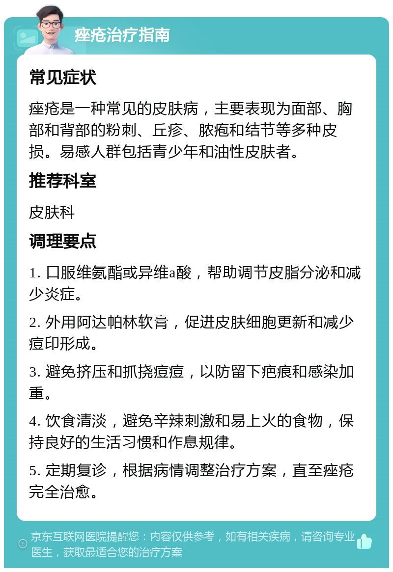 痤疮治疗指南 常见症状 痤疮是一种常见的皮肤病，主要表现为面部、胸部和背部的粉刺、丘疹、脓疱和结节等多种皮损。易感人群包括青少年和油性皮肤者。 推荐科室 皮肤科 调理要点 1. 口服维氨酯或异维a酸，帮助调节皮脂分泌和减少炎症。 2. 外用阿达帕林软膏，促进皮肤细胞更新和减少痘印形成。 3. 避免挤压和抓挠痘痘，以防留下疤痕和感染加重。 4. 饮食清淡，避免辛辣刺激和易上火的食物，保持良好的生活习惯和作息规律。 5. 定期复诊，根据病情调整治疗方案，直至痤疮完全治愈。