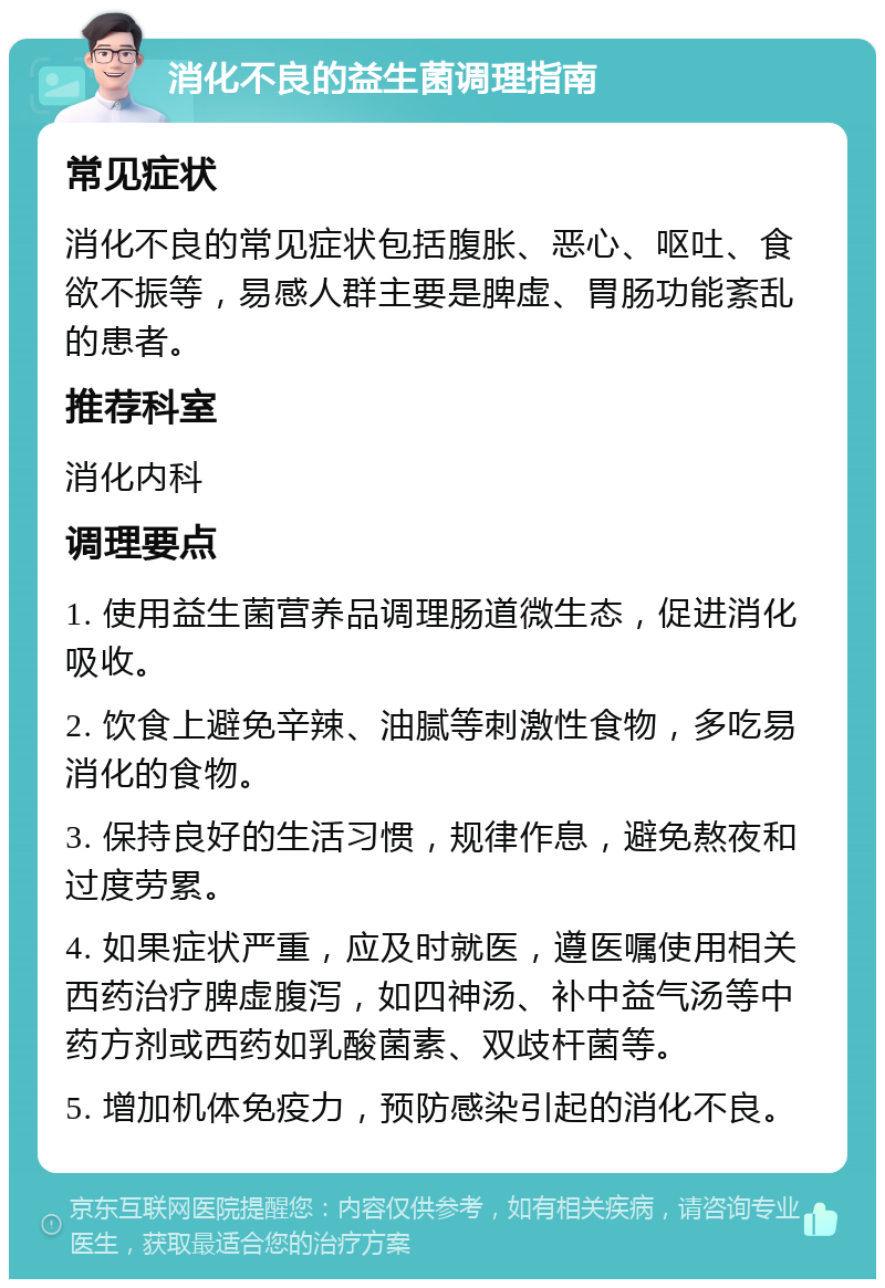 消化不良的益生菌调理指南 常见症状 消化不良的常见症状包括腹胀、恶心、呕吐、食欲不振等，易感人群主要是脾虚、胃肠功能紊乱的患者。 推荐科室 消化内科 调理要点 1. 使用益生菌营养品调理肠道微生态，促进消化吸收。 2. 饮食上避免辛辣、油腻等刺激性食物，多吃易消化的食物。 3. 保持良好的生活习惯，规律作息，避免熬夜和过度劳累。 4. 如果症状严重，应及时就医，遵医嘱使用相关西药治疗脾虚腹泻，如四神汤、补中益气汤等中药方剂或西药如乳酸菌素、双歧杆菌等。 5. 增加机体免疫力，预防感染引起的消化不良。