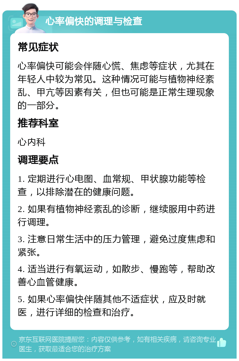 心率偏快的调理与检查 常见症状 心率偏快可能会伴随心慌、焦虑等症状，尤其在年轻人中较为常见。这种情况可能与植物神经紊乱、甲亢等因素有关，但也可能是正常生理现象的一部分。 推荐科室 心内科 调理要点 1. 定期进行心电图、血常规、甲状腺功能等检查，以排除潜在的健康问题。 2. 如果有植物神经紊乱的诊断，继续服用中药进行调理。 3. 注意日常生活中的压力管理，避免过度焦虑和紧张。 4. 适当进行有氧运动，如散步、慢跑等，帮助改善心血管健康。 5. 如果心率偏快伴随其他不适症状，应及时就医，进行详细的检查和治疗。