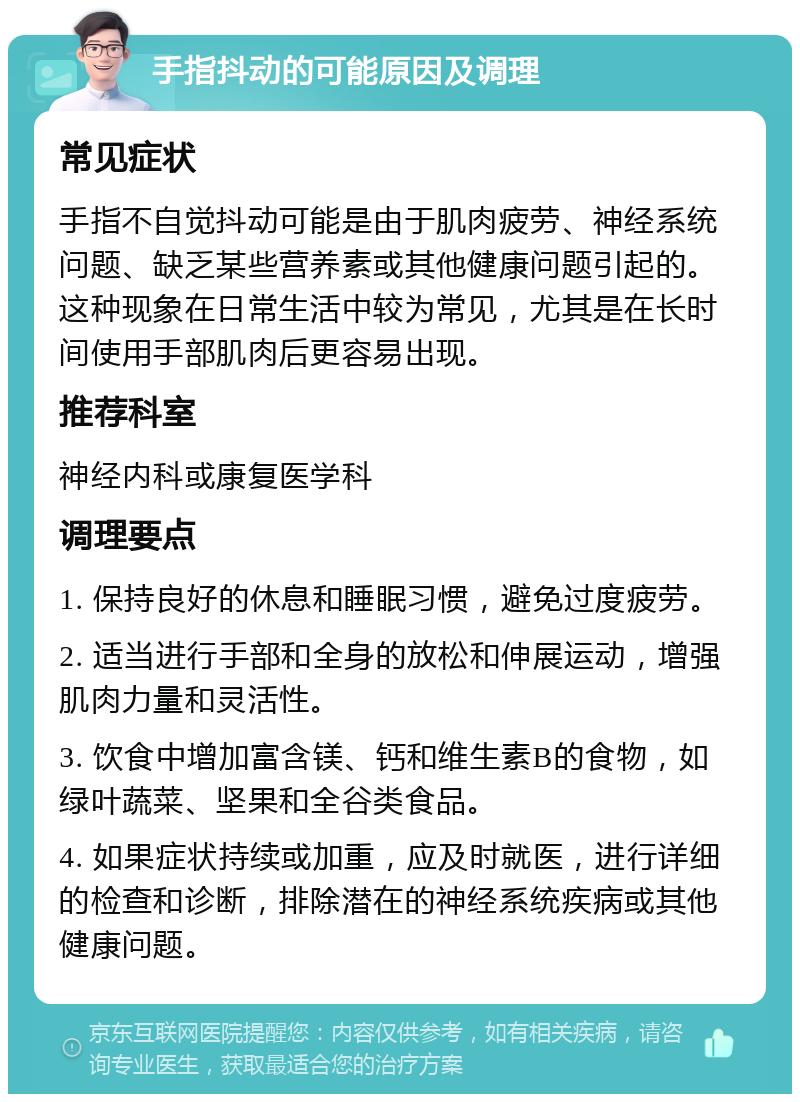 手指抖动的可能原因及调理 常见症状 手指不自觉抖动可能是由于肌肉疲劳、神经系统问题、缺乏某些营养素或其他健康问题引起的。这种现象在日常生活中较为常见，尤其是在长时间使用手部肌肉后更容易出现。 推荐科室 神经内科或康复医学科 调理要点 1. 保持良好的休息和睡眠习惯，避免过度疲劳。 2. 适当进行手部和全身的放松和伸展运动，增强肌肉力量和灵活性。 3. 饮食中增加富含镁、钙和维生素B的食物，如绿叶蔬菜、坚果和全谷类食品。 4. 如果症状持续或加重，应及时就医，进行详细的检查和诊断，排除潜在的神经系统疾病或其他健康问题。