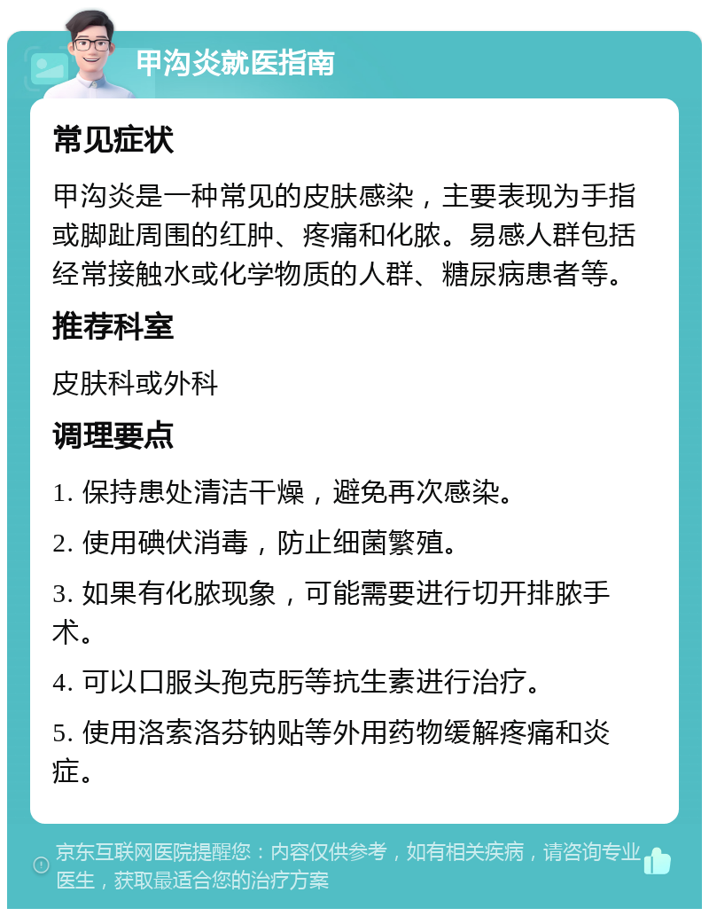 甲沟炎就医指南 常见症状 甲沟炎是一种常见的皮肤感染，主要表现为手指或脚趾周围的红肿、疼痛和化脓。易感人群包括经常接触水或化学物质的人群、糖尿病患者等。 推荐科室 皮肤科或外科 调理要点 1. 保持患处清洁干燥，避免再次感染。 2. 使用碘伏消毒，防止细菌繁殖。 3. 如果有化脓现象，可能需要进行切开排脓手术。 4. 可以口服头孢克肟等抗生素进行治疗。 5. 使用洛索洛芬钠贴等外用药物缓解疼痛和炎症。