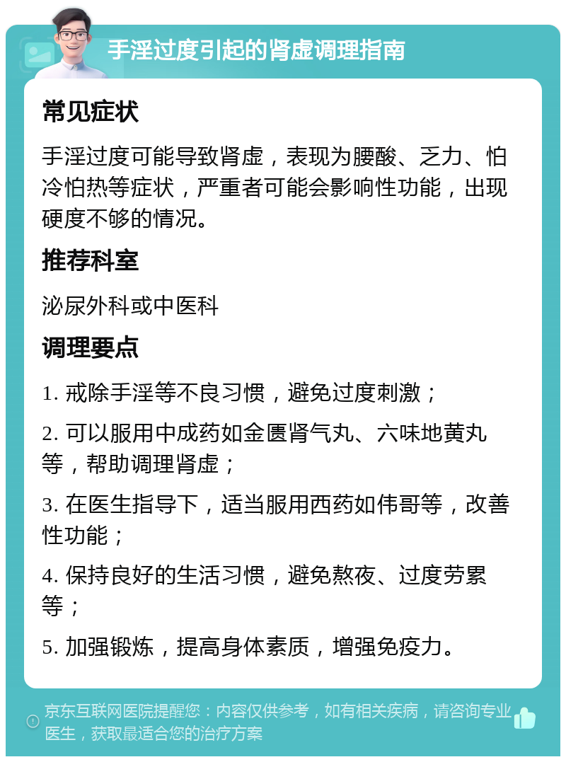 手淫过度引起的肾虚调理指南 常见症状 手淫过度可能导致肾虚，表现为腰酸、乏力、怕冷怕热等症状，严重者可能会影响性功能，出现硬度不够的情况。 推荐科室 泌尿外科或中医科 调理要点 1. 戒除手淫等不良习惯，避免过度刺激； 2. 可以服用中成药如金匮肾气丸、六味地黄丸等，帮助调理肾虚； 3. 在医生指导下，适当服用西药如伟哥等，改善性功能； 4. 保持良好的生活习惯，避免熬夜、过度劳累等； 5. 加强锻炼，提高身体素质，增强免疫力。