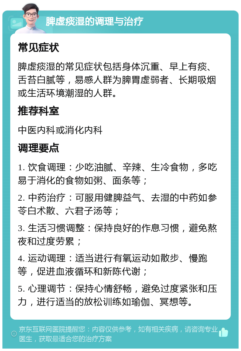 脾虚痰湿的调理与治疗 常见症状 脾虚痰湿的常见症状包括身体沉重、早上有痰、舌苔白腻等，易感人群为脾胃虚弱者、长期吸烟或生活环境潮湿的人群。 推荐科室 中医内科或消化内科 调理要点 1. 饮食调理：少吃油腻、辛辣、生冷食物，多吃易于消化的食物如粥、面条等； 2. 中药治疗：可服用健脾益气、去湿的中药如参苓白术散、六君子汤等； 3. 生活习惯调整：保持良好的作息习惯，避免熬夜和过度劳累； 4. 运动调理：适当进行有氧运动如散步、慢跑等，促进血液循环和新陈代谢； 5. 心理调节：保持心情舒畅，避免过度紧张和压力，进行适当的放松训练如瑜伽、冥想等。