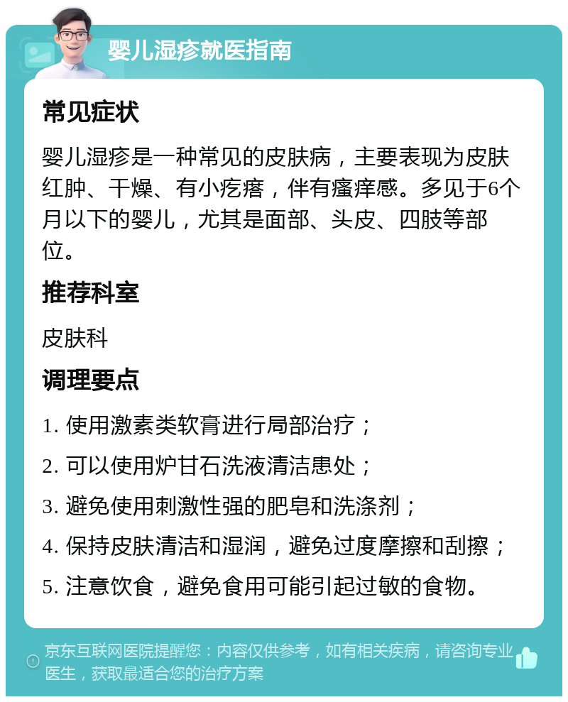 婴儿湿疹就医指南 常见症状 婴儿湿疹是一种常见的皮肤病，主要表现为皮肤红肿、干燥、有小疙瘩，伴有瘙痒感。多见于6个月以下的婴儿，尤其是面部、头皮、四肢等部位。 推荐科室 皮肤科 调理要点 1. 使用激素类软膏进行局部治疗； 2. 可以使用炉甘石洗液清洁患处； 3. 避免使用刺激性强的肥皂和洗涤剂； 4. 保持皮肤清洁和湿润，避免过度摩擦和刮擦； 5. 注意饮食，避免食用可能引起过敏的食物。