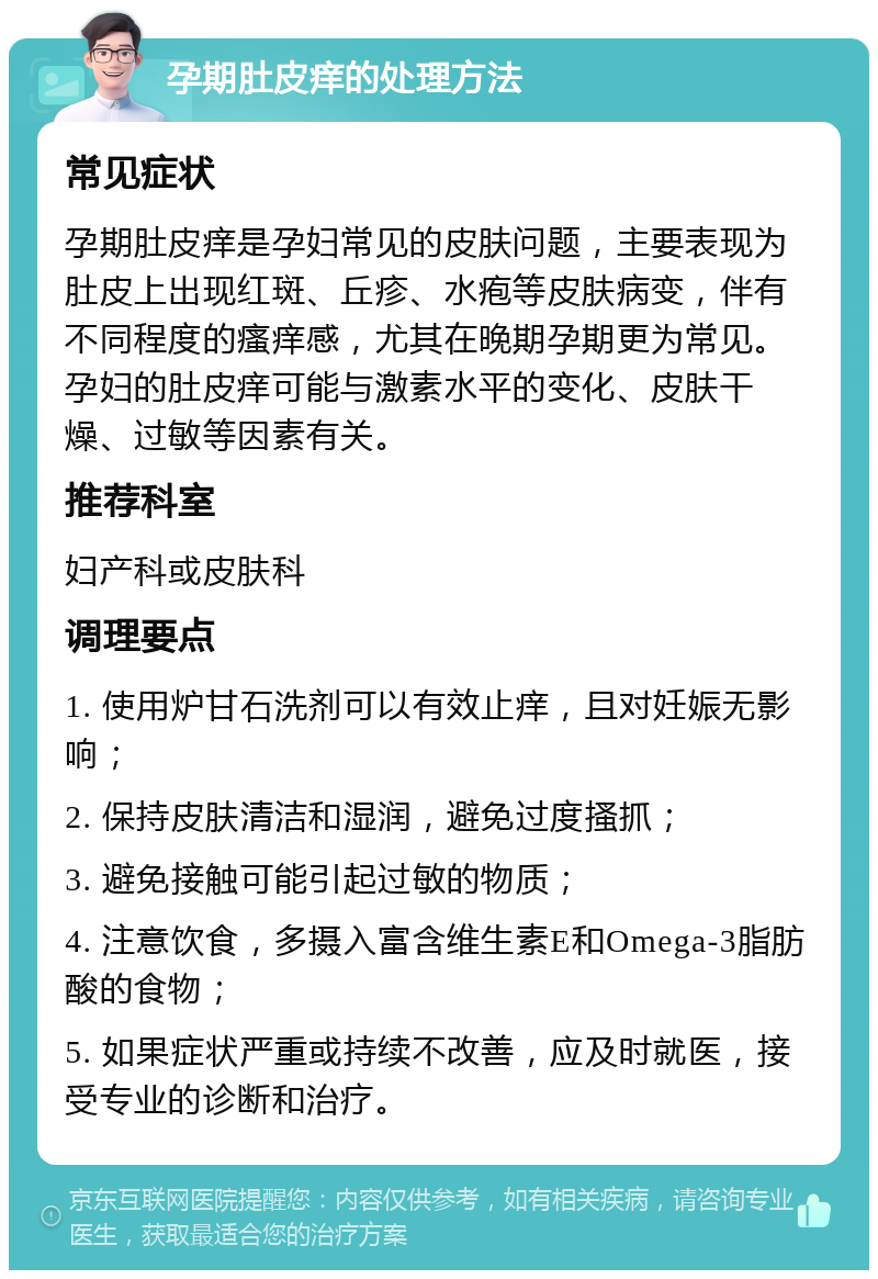 孕期肚皮痒的处理方法 常见症状 孕期肚皮痒是孕妇常见的皮肤问题，主要表现为肚皮上出现红斑、丘疹、水疱等皮肤病变，伴有不同程度的瘙痒感，尤其在晚期孕期更为常见。孕妇的肚皮痒可能与激素水平的变化、皮肤干燥、过敏等因素有关。 推荐科室 妇产科或皮肤科 调理要点 1. 使用炉甘石洗剂可以有效止痒，且对妊娠无影响； 2. 保持皮肤清洁和湿润，避免过度搔抓； 3. 避免接触可能引起过敏的物质； 4. 注意饮食，多摄入富含维生素E和Omega-3脂肪酸的食物； 5. 如果症状严重或持续不改善，应及时就医，接受专业的诊断和治疗。