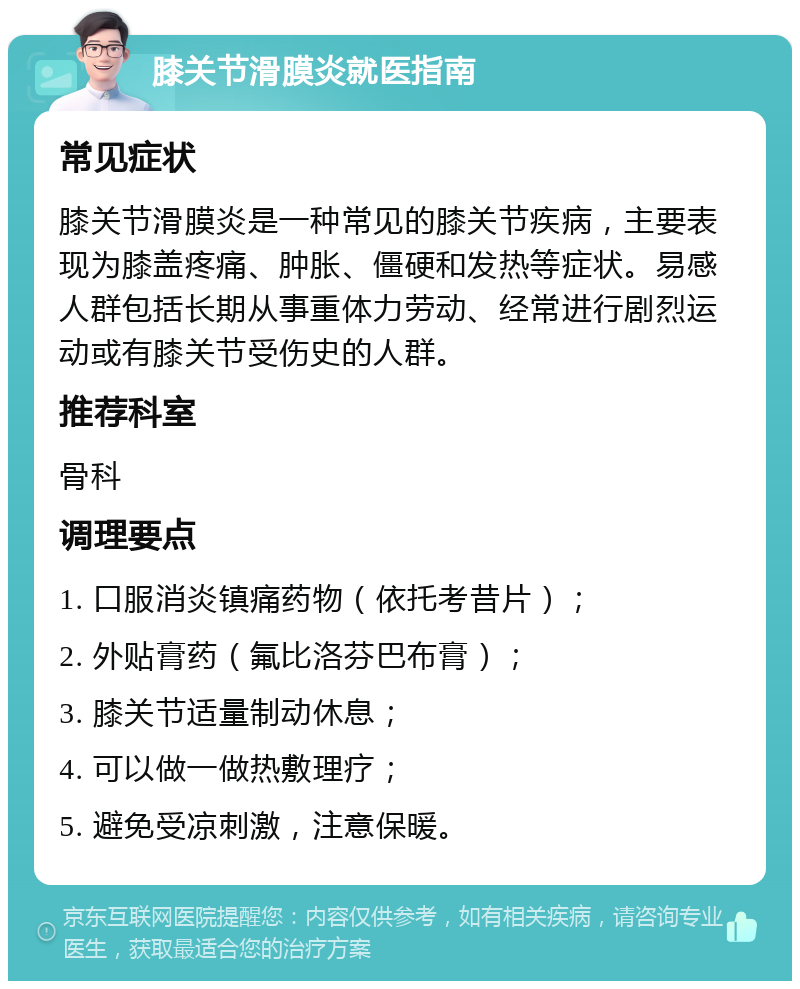 膝关节滑膜炎就医指南 常见症状 膝关节滑膜炎是一种常见的膝关节疾病，主要表现为膝盖疼痛、肿胀、僵硬和发热等症状。易感人群包括长期从事重体力劳动、经常进行剧烈运动或有膝关节受伤史的人群。 推荐科室 骨科 调理要点 1. 口服消炎镇痛药物（依托考昔片）； 2. 外贴膏药（氟比洛芬巴布膏）； 3. 膝关节适量制动休息； 4. 可以做一做热敷理疗； 5. 避免受凉刺激，注意保暖。