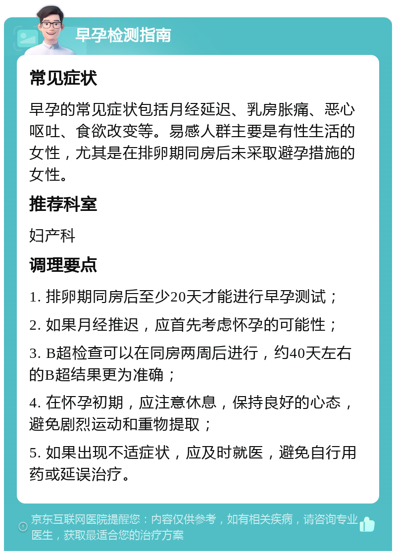 早孕检测指南 常见症状 早孕的常见症状包括月经延迟、乳房胀痛、恶心呕吐、食欲改变等。易感人群主要是有性生活的女性，尤其是在排卵期同房后未采取避孕措施的女性。 推荐科室 妇产科 调理要点 1. 排卵期同房后至少20天才能进行早孕测试； 2. 如果月经推迟，应首先考虑怀孕的可能性； 3. B超检查可以在同房两周后进行，约40天左右的B超结果更为准确； 4. 在怀孕初期，应注意休息，保持良好的心态，避免剧烈运动和重物提取； 5. 如果出现不适症状，应及时就医，避免自行用药或延误治疗。