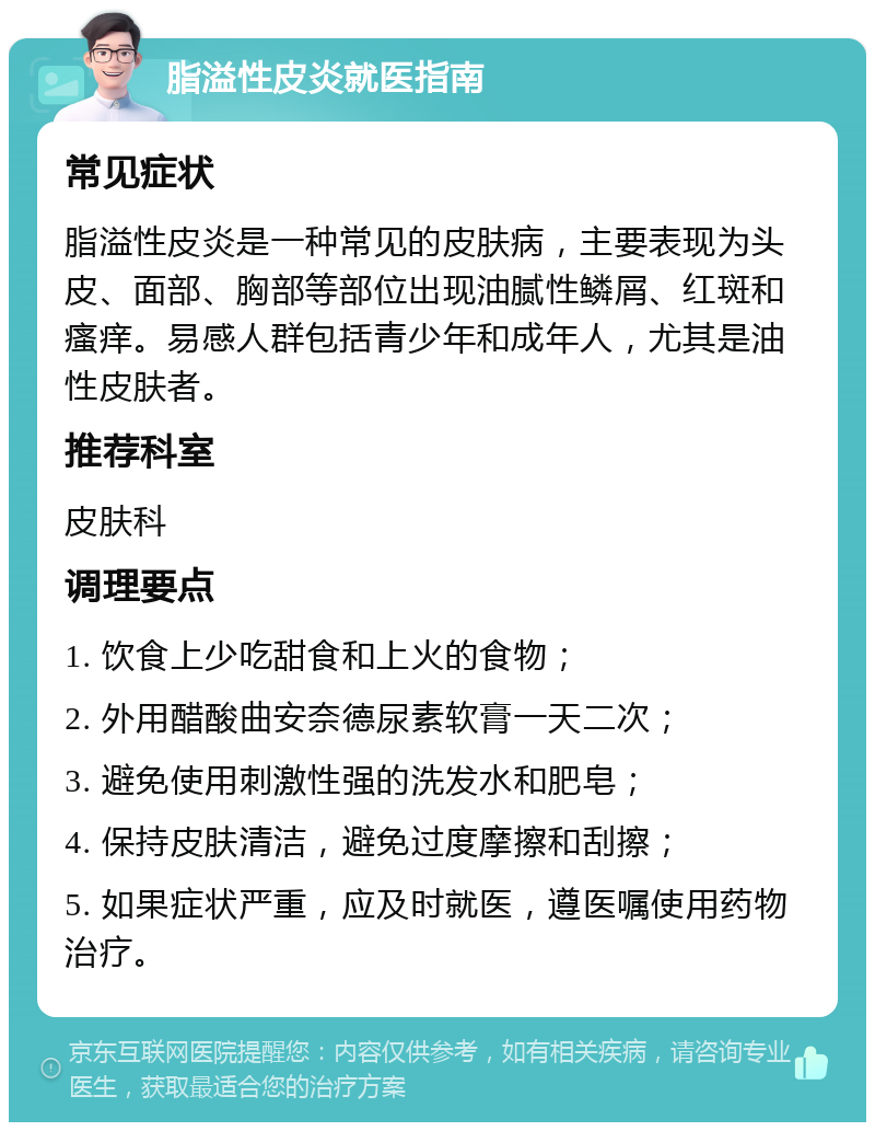 脂溢性皮炎就医指南 常见症状 脂溢性皮炎是一种常见的皮肤病，主要表现为头皮、面部、胸部等部位出现油腻性鳞屑、红斑和瘙痒。易感人群包括青少年和成年人，尤其是油性皮肤者。 推荐科室 皮肤科 调理要点 1. 饮食上少吃甜食和上火的食物； 2. 外用醋酸曲安奈德尿素软膏一天二次； 3. 避免使用刺激性强的洗发水和肥皂； 4. 保持皮肤清洁，避免过度摩擦和刮擦； 5. 如果症状严重，应及时就医，遵医嘱使用药物治疗。