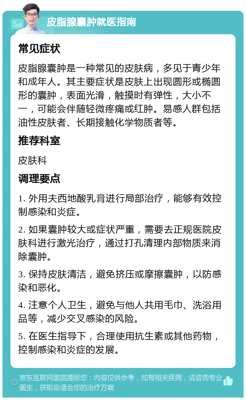 皮脂腺囊肿就医指南 常见症状 皮脂腺囊肿是一种常见的皮肤病，多见于青少年和成年人。其主要症状是皮肤上出现圆形或椭圆形的囊肿，表面光滑，触摸时有弹性，大小不一，可能会伴随轻微疼痛或红肿。易感人群包括油性皮肤者、长期接触化学物质者等。 推荐科室 皮肤科 调理要点 1. 外用夫西地酸乳膏进行局部治疗，能够有效控制感染和炎症。 2. 如果囊肿较大或症状严重，需要去正规医院皮肤科进行激光治疗，通过打孔清理内部物质来消除囊肿。 3. 保持皮肤清洁，避免挤压或摩擦囊肿，以防感染和恶化。 4. 注意个人卫生，避免与他人共用毛巾、洗浴用品等，减少交叉感染的风险。 5. 在医生指导下，合理使用抗生素或其他药物，控制感染和炎症的发展。