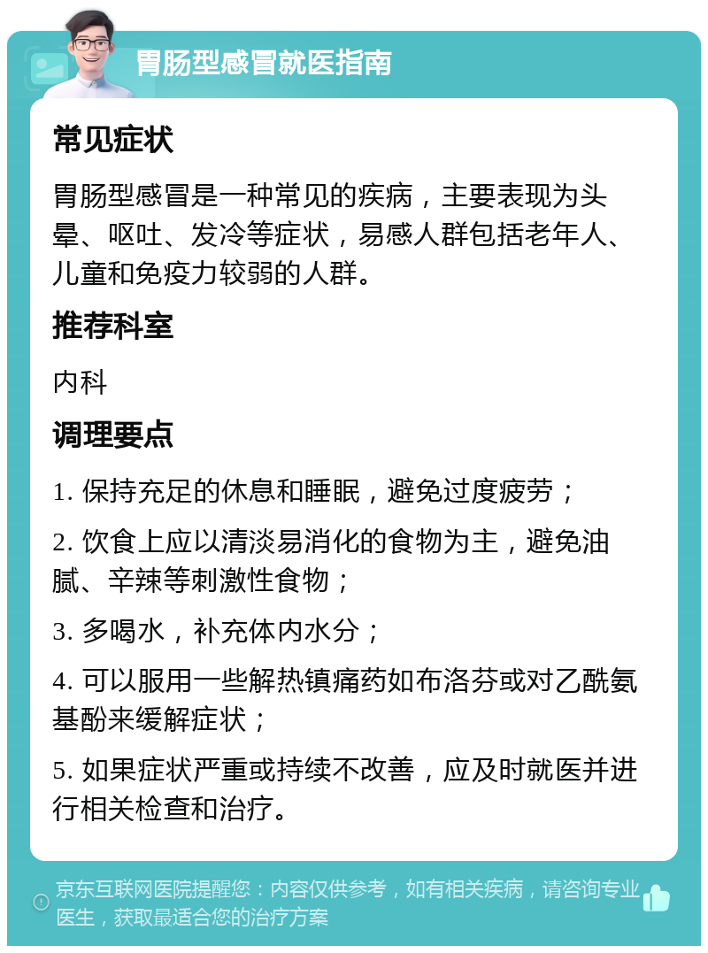 胃肠型感冒就医指南 常见症状 胃肠型感冒是一种常见的疾病，主要表现为头晕、呕吐、发冷等症状，易感人群包括老年人、儿童和免疫力较弱的人群。 推荐科室 内科 调理要点 1. 保持充足的休息和睡眠，避免过度疲劳； 2. 饮食上应以清淡易消化的食物为主，避免油腻、辛辣等刺激性食物； 3. 多喝水，补充体内水分； 4. 可以服用一些解热镇痛药如布洛芬或对乙酰氨基酚来缓解症状； 5. 如果症状严重或持续不改善，应及时就医并进行相关检查和治疗。