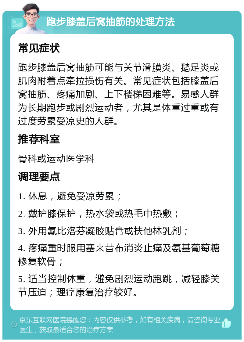 跑步膝盖后窝抽筋的处理方法 常见症状 跑步膝盖后窝抽筋可能与关节滑膜炎、鹅足炎或肌肉附着点牵拉损伤有关。常见症状包括膝盖后窝抽筋、疼痛加剧、上下楼梯困难等。易感人群为长期跑步或剧烈运动者，尤其是体重过重或有过度劳累受凉史的人群。 推荐科室 骨科或运动医学科 调理要点 1. 休息，避免受凉劳累； 2. 戴护膝保护，热水袋或热毛巾热敷； 3. 外用氟比洛芬凝胶贴膏或扶他林乳剂； 4. 疼痛重时服用塞来昔布消炎止痛及氨基葡萄糖修复软骨； 5. 适当控制体重，避免剧烈运动跑跳，减轻膝关节压迫；理疗康复治疗较好。