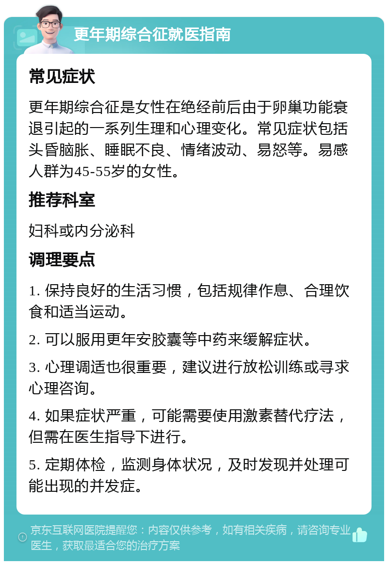 更年期综合征就医指南 常见症状 更年期综合征是女性在绝经前后由于卵巢功能衰退引起的一系列生理和心理变化。常见症状包括头昏脑胀、睡眠不良、情绪波动、易怒等。易感人群为45-55岁的女性。 推荐科室 妇科或内分泌科 调理要点 1. 保持良好的生活习惯，包括规律作息、合理饮食和适当运动。 2. 可以服用更年安胶囊等中药来缓解症状。 3. 心理调适也很重要，建议进行放松训练或寻求心理咨询。 4. 如果症状严重，可能需要使用激素替代疗法，但需在医生指导下进行。 5. 定期体检，监测身体状况，及时发现并处理可能出现的并发症。